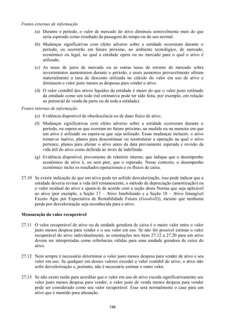 146
Fontes externas de informação
(a) Durante o período, o valor de mercado do ativo diminuiu sensivelmente mais do que
seria esperado como resultado da passagem do tempo ou do uso normal.
(b) Mudanças significativas com efeito adverso sobre a entidade ocorreram durante o
período, ou ocorrerão em futuro próximo, no ambiente tecnológico, de mercado,
econômico ou legal, no qual a entidade opera ou no mercado para o qual o ativo é
utilizado.
(c) As taxas de juros de mercado ou as outras taxas de retorno de mercado sobre
investimentos aumentaram durante o período, e esses aumentos provavelmente afetam
materialmente a taxa de desconto utilizada no cálculo do valor em uso de ativo e
diminuem o valor justo menos as despesas para vender o ativo.
(d) O valor contábil dos ativos líquidos da entidade é maior do que o valor justo estimado
da entidade como um todo (tal estimativa pode ter sido feita, por exemplo, em relação
ao potencial de venda de parte ou de toda a entidade).
Fontes internas de informação
(e) Evidência disponível de obsolescência ou de dano físico de ativo.
(f) Mudanças significativas com efeito adverso sobre a entidade ocorreram durante o
período, ou espera-se que ocorram no futuro próximo, na medida ou na maneira em que
um ativo é utilizado ou espera-se que seja utilizado. Essas mudanças incluem: o ativo
tornar-se inativo, planos para descontinuar ou reestruturar a operação na qual o ativo
pertence, planos para alienar o ativo antes da data previamente esperada e revisão da
vida útil do ativo como definida ao invés de indefinida.
(g) Evidência disponível, proveniente de relatório interno, que indique que o desempenho
econômico de ativo é, ou será pior, que o esperado. Nesse contexto, o desempenho
econômico inclui os resultados operacionais e os fluxos de caixa.
27.10 Se existir indicação de que um ativo pode ter sofrido desvalorização, isso pode indicar que a
entidade deveria revisar a vida útil remanescente, o método de depreciação (amortização) ou
o valor residual do ativo e ajustá-lo de acordo com a seção desta Norma que seja aplicável
ao ativo (por exemplo, a Seção 17 – Ativo Imobilizado e a Seção 18 – Ativo Intangível
Exceto Ágio por Expectativa de Rentabilidade Futura (Goodwill)), mesmo que nenhuma
perda por desvalorização seja reconhecida para o ativo.
Mensuração do valor recuperável
27.11 O valor recuperável de ativo ou de unidade geradora de caixa é o maior valor entre o valor
justo menos despesa para vender e o seu valor em uso. Se não for possível estimar o valor
recuperável do ativo individualmente, as orientações nos itens 27.12 a 27.20 para um ativo
devem ser interpretadas como referências válidas para uma unidade geradora de caixa do
ativo.
27.12 Nem sempre é necessário determinar o valor justo menos despesa para vender de ativo e seu
valor em uso. Se qualquer um desses valores exceder o valor contábil do ativo, o ativo não
sofre desvalorização e, portanto, não é necessário estimar o outro valor.
27.13 Se não existe razão para acreditar que o valor em uso de ativo exceda significativamente seu
valor justo menos despesa para vender, o valor justo de venda menos despesa para vender
pode ser considerado como seu valor recuperável. Esse será normalmente o caso para um
ativo que é mantido para alienação.
 