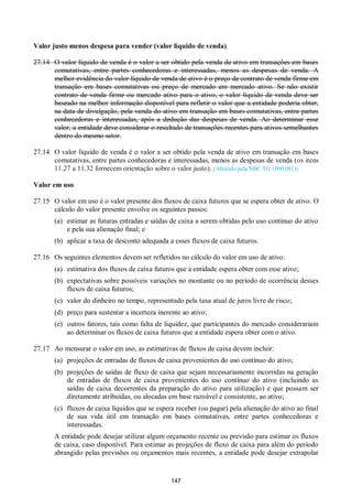 147
Valor justo menos despesa para vender (valor líquido de venda)
27.14 O valor líquido de venda é o valor a ser obtido pela venda de ativo em transações em bases
comutativas, entre partes conhecedoras e interessadas, menos as despesas de venda. A
melhor evidência do valor líquido de venda de ativo é o preço de contrato de venda firme em
transação em bases comutativas ou preço de mercado em mercado ativo. Se não existir
contrato de venda firme ou mercado ativo para o ativo, o valor líquido de venda deve ser
baseado na melhor informação disponível para refletir o valor que a entidade poderia obter,
na data de divulgação, pela venda do ativo em transação em bases comutativas, entre partes
conhecedoras e interessadas, após a dedução das despesas de venda. Ao determinar esse
valor, a entidade deve considerar o resultado de transações recentes para ativos semelhantes
dentro do mesmo setor.
27.14 O valor líquido de venda é o valor a ser obtido pela venda de ativo em transação em bases
comutativas, entre partes conhecedoras e interessadas, menos as despesas de venda (os itens
11.27 a 11.32 fornecem orientação sobre o valor justo). (Alterado pela NBC TG 1000 (R1))
Valor em uso
27.15 O valor em uso é o valor presente dos fluxos de caixa futuros que se espera obter de ativo. O
cálculo do valor presente envolve os seguintes passos:
(a) estimar as futuras entradas e saídas de caixa a serem obtidas pelo uso contínuo do ativo
e pela sua alienação final; e
(b) aplicar a taxa de desconto adequada a esses fluxos de caixa futuros.
27.16 Os seguintes elementos devem ser refletidos no cálculo do valor em uso de ativo:
(a) estimativa dos fluxos de caixa futuros que a entidade espera obter com esse ativo;
(b) expectativas sobre possíveis variações no montante ou no período de ocorrência desses
fluxos de caixa futuros;
(c) valor do dinheiro no tempo, representado pela taxa atual de juros livre de risco;
(d) preço para sustentar a incerteza inerente ao ativo;
(e) outros fatores, tais como falta de liquidez, que participantes do mercado considerariam
ao determinar os fluxos de caixa futuros que a entidade espera obter com o ativo.
27.17 Ao mensurar o valor em uso, as estimativas de fluxos de caixa devem incluir:
(a) projeções de entradas de fluxos de caixa provenientes do uso contínuo do ativo;
(b) projeções de saídas de fluxo de caixa que sejam necessariamente incorridas na geração
de entradas de fluxos de caixa provenientes do uso contínuo do ativo (incluindo as
saídas de caixa decorrentes da preparação do ativo para utilização) e que possam ser
diretamente atribuídas, ou alocadas em base razoável e consistente, ao ativo;
(c) fluxos de caixa líquidos que se espera receber (ou pagar) pela alienação do ativo ao final
de sua vida útil em transação em bases comutativas, entre partes conhecedoras e
interessadas.
A entidade pode desejar utilizar algum orçamento recente ou previsão para estimar os fluxos
de caixa, caso disponível. Para estimar as projeções de fluxo de caixa para além do período
abrangido pelas previsões ou orçamentos mais recentes, a entidade pode desejar extrapolar
 