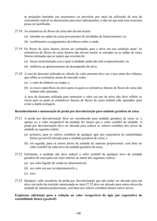 148
as projeções baseadas em orçamentos ou previsões por meio da utilização de taxa de
crescimento estável ou decrescente para anos subsequentes, a não ser que uma taxa crescente
possa ser justificada.
27.18 As estimativas de fluxos de caixa não devem incluir:
(a) entradas ou saídas de caixa provenientes de atividades de financiamento; ou
(b) recebimentos ou pagamentos de tributos sobre a renda.
27.19 Os fluxos de caixa futuros devem ser estimados para o ativo em sua condição atual. As
estimativas de fluxos de caixa futuros não devem incluir as entradas ou as saídas de caixa
futuras estimadas que se espera que ocorram de:
(a) futura reestruturação com a qual a entidade ainda não está compromissada; ou
(b) melhoria ou aprimoramento do desempenho do ativo.
27.20 A taxa de desconto utilizada no cálculo do valor presente deve ser a taxa antes dos tributos,
que reflita as avaliações atuais de mercado sobre:
(a) o valor do dinheiro no tempo; e
(b) os riscos específicos do ativo para os quais as estimativas futuras de fluxos de caixa não
tenham sido ajustadas.
A taxa de desconto utilizada para mensurar o valor em uso de ativo não deve refletir os
riscos para os quais as estimativas futuras de fluxos de caixa tenham sido ajustadas, para
evitar a dupla contagem.
Reconhecimento e mensuração de perda por desvalorização para unidade geradora de caixa
27.21 A perda por desvalorização deve ser reconhecida para unidade geradora de caixa se, e
apenas se, o valor recuperável da unidade for menor que o valor contábil da unidade. A
perda por desvalorização deve ser alocada para reduzir os valores contábeis dos ativos da
unidade na seguinte ordem:
(a) primeiro, para os valores contábeis de qualquer ágio por expectativa de rentabilidade
futura (goodwill) alocado para a unidade geradora de caixa; e
(b) em seguida, para os outros ativos da unidade de maneira proporcional, com base no
valor contábil de cada ativo da unidade geradora de caixa.
27.22 Entretanto, a entidade não deve reduzir o valor contábil de qualquer ativo da unidade
geradora de caixa para um valor inferior ao maior dos seguintes valores:
(a) seu valor líquido de venda (se determinável);
(b) seu valor em uso (se determinável); e
(c) zero.
27.23 Qualquer valor excedente da perda por desvalorização que não puder ser alocado para um
ativo em razão da restrição mencionada no item 27.22 deve ser alocado para outros ativos da
unidade de maneira proporcional, com base nos valores contábeis desses outros ativos.
Exigências adicionais para a redução ao valor recuperável do ágio por expectativa de
rentabilidade futura (goodwill)
 