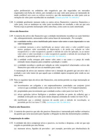15
ações preferenciais ou ordinárias não resgatáveis que são negociadas em mercados
organizados (em bolsa de valores, por exemplo,) ou cujo valor justo possa ser mensurado de
modo confiável sem custo ou esforço excessivo, que são mensuradas ao valor justo com as
variações do valor justo reconhecidas no resultado. (Alterado pela NBC TG 1000 (R1))
2.48 A entidade geralmente mensura todos os outros ativos financeiros e passivos financeiros a
valor justo, com as mudanças no valor justo reconhecidas no resultado, a não ser que esta
Norma exija ou permita mensuração sobre outra base, como custo ou custo amortizado.
Ativos não financeiros
2.49 A maioria dos ativos não financeiros que a entidade inicialmente reconhece ao custo histórico
são, subsequentemente, mensurados sobre outras bases de mensuração. Por exemplo:
(a) a entidade avalia o ativo imobilizado pelo menor valor entre o custo depreciado e o seu
valor recuperável;
(a) a entidade mensura o ativo imobilizado ao menor valor entre o valor contábil (custo
menos qualquer valor acumulado de depreciação e de perda por redução ao valor
recuperável) e o valor recuperável, quando o método de custo for aplicado, ou ao menor
valor entre o valor reavaliado e o valor recuperável, quando o método de reavaliação for
aplicado, se permitido por lei; (Alterada pela NBC TG 1000 (R1))
(b) a entidade avalia estoques pelo menor valor entre o seu custo e o preço de venda
estimado menos despesas para completar a produção e vender;
(c) a entidade reconhece a perda por redução ao valor recuperável relacionada a ativos não
financeiros que estão em uso ou mantidos para venda.
A mensuração de ativos aos menores valores tem a intenção de garantir que um ativo não é
avaliado a um valor maior do que aquele que a entidade espera recuperar pela venda ou uso
desse ativo.
2.50 Para os seguintes tipos de ativos não financeiros, esta norma permite ou exige mensuração ao
valor justo:
(a) investimentos em coligadas e em empreendimentos controlados em conjunto (joint
ventures) que a entidade avalia a valor justo (ver itens 14.10 e 15.15 respectivamente);
(b) propriedades para investimento que a entidade avalia a valor justo (ver item 16.7);
(c) ativos agrícolas (ativos biológicos e produtos agrícolas no ponto de colheita) que a
entidade avalia pelo seu valor justo menos despesas estimadas de venda (ver item 34.2).
(d) imobilizado que a entidade mensura de acordo com o método de reavaliação, se
permitido por lei (ver item 17.15B). (Incluída pela NBC TG 1000 (R1))
Passivos não financeiros
2.51 A maioria dos passivos que não são passivos financeiros é mensurada pela melhor estimativa
da quantia que seria necessária para liquidar a obrigação na data das demonstrações contábeis.
Compensação de saldos
2.52 A entidade não deve compensar ativos e passivos, ou receitas e despesas, a não ser que seja
exigido ou permitido por esta Norma:
(a) mensurar ativos, líquidos de provisões - por exemplo, provisões por obsolescência de
 