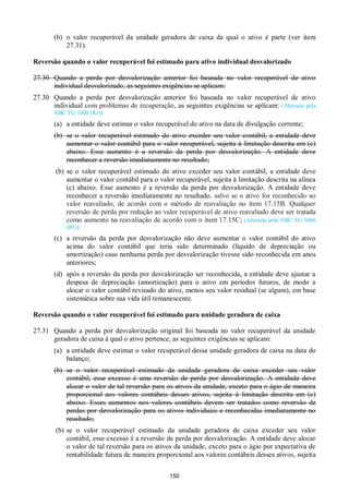 150
(b) o valor recuperável da unidade geradora de caixa da qual o ativo é parte (ver item
27.31).
Reversão quando o valor recuperável foi estimado para ativo individual desvalorizado
27.30 Quando a perda por desvalorização anterior foi baseada no valor recuperável de ativo
individual desvalorizado, as seguintes exigências se aplicam:
27.30 Quando a perda por desvalorização anterior foi baseada no valor recuperável de ativo
individual com problemas de recuperação, as seguintes exigências se aplicam: (Alterado pela
NBC TG 1000 (R1))
(a) a entidade deve estimar o valor recuperável do ativo na data de divulgação corrente;
(b) se o valor recuperável estimado do ativo exceder seu valor contábil, a entidade deve
aumentar o valor contábil para o valor recuperável, sujeita à limitação descrita em (c)
abaixo. Esse aumento é a reversão da perda por desvalorização. A entidade deve
reconhecer a reversão imediatamente no resultado;
(b) se o valor recuperável estimado do ativo exceder seu valor contábil, a entidade deve
aumentar o valor contábil para o valor recuperável, sujeita à limitação descrita na alínea
(c) abaixo. Esse aumento é a reversão da perda por desvalorização. A entidade deve
reconhecer a reversão imediatamente no resultado, salvo se o ativo for reconhecido ao
valor reavaliado, de acordo com o método de reavaliação no item 17.15B. Qualquer
reversão de perda por redução ao valor recuperável de ativo reavaliado deve ser tratada
como aumento na reavaliação de acordo com o item 17.15C; (Alterada pela NBC TG 1000
(R1))
(c) a reversão da perda por desvalorização não deve aumentar o valor contábil do ativo
acima do valor contábil que teria sido determinado (líquido de depreciação ou
amortização) caso nenhuma perda por desvalorização tivesse sido reconhecida em anos
anteriores;
(d) após a reversão da perda por desvalorização ser reconhecida, a entidade deve ajustar a
despesa de depreciação (amortização) para o ativo em períodos futuros, de modo a
alocar o valor contábil revisado do ativo, menos seu valor residual (se algum), em base
sistemática sobre sua vida útil remanescente.
Reversão quando o valor recuperável foi estimado para unidade geradora de caixa
27.31 Quando a perda por desvalorização original foi baseada no valor recuperável da unidade
geradora de caixa à qual o ativo pertence, as seguintes exigências se aplicam:
(a) a entidade deve estimar o valor recuperável dessa unidade geradora de caixa na data do
balanço;
(b) se o valor recuperável estimado da unidade geradora de caixa exceder seu valor
contábil, esse excesso é uma reversão de perda por desvalorização. A entidade deve
alocar o valor de tal reversão para os ativos da unidade, exceto para o ágio de maneira
proporcional aos valores contábeis desses ativos, sujeita à limitação descrita em (c)
abaixo. Esses aumentos nos valores contábeis devem ser tratados como reversão de
perdas por desvalorização para os ativos individuais e reconhecidas imediatamente no
resultado;
(b) se o valor recuperável estimado da unidade geradora de caixa exceder seu valor
contábil, esse excesso é a reversão de perda por desvalorização. A entidade deve alocar
o valor de tal reversão para os ativos da unidade, exceto para o ágio por expectativa de
rentabilidade futura de maneira proporcional aos valores contábeis desses ativos, sujeita
 
