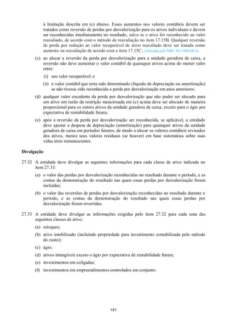 151
à limitação descrita em (c) abaixo. Esses aumentos nos valores contábeis devem ser
tratados como reversão de perdas por desvalorização para os ativos individuais e devem
ser reconhecidas imediatamente no resultado, salvo se o ativo for reconhecido ao valor
reavaliado, de acordo com o método de reavaliação no item 17.15B. Qualquer reversão
de perda por redução ao valor recuperável de ativo reavaliado deve ser tratada como
aumento na reavaliação de acordo com o item 17.15C; (Alterada pela NBC TG 1000 (R1))
(c) ao alocar a reversão da perda por desvalorização para a unidade geradora de caixa, a
reversão não deve aumentar o valor contábil de quaisquer ativos acima do menor valor
entre:
(i) seu valor recuperável; e
(ii) o valor contábil que teria sido determinado (líquido de depreciação ou amortização)
se não tivesse sido reconhecida a perda por desvalorização em anos anteriores;
(d) qualquer valor excedente da perda por desvalorização que não puder ser alocado para
um ativo em razão da restrição mencionada em (c) acima deve ser alocado de maneira
proporcional para os outros ativos da unidade geradora de caixa, exceto para o ágio por
expectativa de rentabilidade futura;
(e) após a reversão da perda por desvalorização ser reconhecida, se aplicável, a entidade
deve ajustar a despesa de depreciação (amortização) para quaisquer ativos da unidade
geradora de caixa em períodos futuros, de modo a alocar os valores contábeis revisados
dos ativos, menos seus valores residuais (se houver) em base sistemática sobre suas
vidas úteis remanescentes.
Divulgação
27.32 A entidade deve divulgar as seguintes informações para cada classe de ativo indicada no
item 27.33:
(a) o valor das perdas por desvalorização reconhecidas no resultado durante o período, e as
contas da demonstração do resultado nas quais essas perdas por desvalorização foram
incluídas;
(b) o valor das reversões de perdas por desvalorização reconhecidas no resultado durante o
período, e as contas da demonstração do resultado nas quais essas perdas por
desvalorização foram revertidas.
27.33 A entidade deve divulgar as informações exigidas pelo item 27.32 para cada uma das
seguintes classes de ativo:
(a) estoques;
(b) ativo imobilizado (incluindo propriedade para investimento contabilizada pelo método
do custo);
(c) ágio;
(d) ativos intangíveis exceto o ágio por expectativa de rentabilidade futura;
(e) investimentos em coligadas;
(f) investimentos em empreendimentos controlados em conjunto.
 