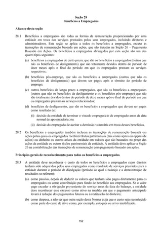 152
Seção 28
Benefícios a Empregados
Alcance desta seção
28.1 Benefícios a empregados são todas as formas de remuneração proporcionadas por uma
entidade em troca dos serviços prestados pelos seus empregados, incluindo diretores e
administradores. Esta seção se aplica a todos os benefícios a empregados, exceto as
transações de remuneração baseada em ações, que são tratadas na Seção 26 – Pagamento
Baseado em Ações. Os benefícios a empregados abrangidos por esta seção são um dos
quatro tipos seguintes:
(a) benefícios a empregados de curto prazo, que são os benefícios a empregados (outros que
não os benefícios de desligamento) que são totalmente devidos dentro do período de
doze meses após o final do período em que os empregados prestam os serviços
respectivos;
(b) benefícios pós-emprego, que são os benefícios a empregados (outros que não os
benefícios de desligamento) que devem ser pagos após o término do período de
emprego;
(c) outros benefícios de longo prazo a empregados, que são os benefícios a empregados
(outros que não os benefícios de desligamento e os benefícios pós-emprego) que não
são totalmente devidos dentro do período de doze meses após o final do período em que
os empregados prestam os serviços relacionados;
(d) benefícios de desligamento, que são os benefícios a empregados que devem ser pagos
como resultado de:
(i) decisão da entidade de terminar o vínculo empregatício de empregado antes da data
normal de aposentadoria; ou
(ii) decisão do empregado de aceitar a demissão voluntária em troca desses benefícios.
28.2 Os benefícios a empregados também incluem as transações de remuneração baseada em
ações pelas quais os empregados recebem títulos patrimoniais (tais como ações ou opções de
ações) ou dinheiro ou outros ativos da entidade em valores que são baseados no preço das
ações da entidade ou outros títulos patrimoniais da entidade. A entidade deve aplicar a Seção
26 na contabilização das transações de remuneração com pagamento baseado em ações.
Princípios gerais de reconhecimento para todos os benefícios a empregados
28.3 A entidade deve reconhecer o custo de todos os benefícios a empregados cujos direitos
tenham sido adquiridos pelos seus empregados como resultado de serviços prestados para a
entidade durante o período de divulgação (período ao qual o balanço e a demonstração de
resultados se referem):
(a) como passivo, depois de deduzir os valores que tenham sido pagos diretamente para os
empregados ou como contribuição para fundo de beneficio aos empregados. Se o valor
pago exceder a obrigação proveniente do serviço antes da data do balanço, a entidade
deve reconhecer esse excesso como ativo na medida em que o pagamento antecipado
levará à redução dos pagamentos futuros ou à restituição de dinheiro;
(b) como despesa, a não ser que outra seção desta Norma exija que o custo seja reconhecido
como parte do custo de ativo como, por exemplo, estoques ou ativo imobilizado.
 