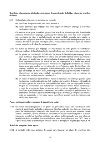 154
Benefícios pós-emprego: distinção entre planos de contribuição definida e planos de benefício
definido
28.9 Os benefícios pós-emprego incluem, por exemplo:
(a) benefícios de aposentadoria, tais como pensões; e
(b) outros benefícios pós-emprego, tais como seguro de vida pós-emprego e assistência
médica pós-emprego.
Os acordos pelos quais a entidade proporciona benefícios pós-emprego são denominados
planos de benefícios pós-emprego. A entidade deve aplicar esta seção para todos os acordos
que envolvam, ou não, o estabelecimento de uma entidade separada para receber as
contribuições e pagar os benefícios. Em alguns casos, esses acordos são impostos pela lei ao
invés de decisão da entidade. Em alguns casos, esses acordos derivam de ações da entidade
mesmo na ausência de plano formal, documentado.
28.10 Os planos de benefício pós-emprego são classificados ou como planos de contribuição
definida ou planos de benefício definido, dependendo de seus principais termos e condições.
(a) Os planos de contribuição definida são os planos de benefícios pós-emprego sob os
quais a entidade paga contribuições fixas a uma entidade separada (fundo de pensão) e
não tem a obrigação legal ou não formalizada de pagar contribuições adicionais ou de
fazer pagamentos diretos de benefícios para os empregados se o fundo não possuir
ativos suficientes para pagar todos os benefícios dos empregados referentes aos serviços
destes no período atual ou em períodos anteriores. Portanto, o valor dos benefícios pós-
emprego recebido pelo empregado é determinado pelo valor das contribuições pagas
pela entidade (e, em muitos casos, também pelo empregado) para um plano de benefício
pós-emprego ou para uma entidade seguradora, juntamente com os retornos de
investimentos provenientes das contribuições.
(b) Os planos de benefício definido são os planos de benefícios pós-emprego que não sejam
os planos de contribuição definida. Sob os planos de benefício definido, a obrigação da
entidade é prover os benefícios estabelecidos em acordo com os empregados atuais e
antigos, e o risco atuarial (que os benefícios custem mais ou menos do que o esperado) e
o risco de investimento (que os retornos sobre os ativos destinados a financiar os
benefícios sejam distintos das expectativas) são retidos, em essência, pela entidade. Se a
experiência atuarial ou de investimento for pior que o esperado, a obrigação da entidade
pode ser aumentada, e vice-versa, caso a experiência atuarial ou de investimento seja
melhor que o esperado.
Planos multiempregadores e planos de previdência social
28.11 Os planos multiempregadores e os planos de previdência social são classificados como
planos de contribuição definida ou planos de benefício definido com base nos termos do
plano, incluindo qualquer obrigação não formalizada que se estenda para além dos termos
formais. Entretanto, quando informação suficiente não estiver disponível para se utilizar o
tratamento contábil de benefício definido para plano multiempregador que seja plano de
benefício definido, a entidade deve contabilizar o plano de acordo com o item 28.13 como se
o plano fosse plano de contribuição definida e fazer as divulgações exigidas pelo item 28.40.
Benefícios sob proteção de seguro
28.12 A entidade pode pagar prêmios de seguro para financiar um plano de benefícios pós-
 