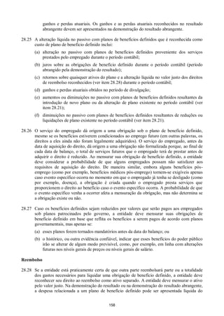 158
ganhos e perdas atuariais. Os ganhos e as perdas atuariais reconhecidos no resultado
abrangente devem ser apresentados na demonstração do resultado abrangente.
28.25 A alteração líquida no passivo com planos de benefícios definidos que é reconhecida como
custo de plano de beneficio definido inclui:
(a) alteração no passivo com planos de benefícios definidos proveniente dos serviços
prestados pelo empregado durante o período contábil;
(b) juros sobre as obrigações de benefício definido durante o período contábil (período
abrangido pela demonstração do resultado);
(c) retornos sobre quaisquer ativos do plano e a alteração líquida no valor justo dos direitos
de reembolso reconhecidos (ver item 28.28) durante o período contábil;
(d) ganhos e perdas atuariais obtidos no período de divulgação;
(e) aumentos ou diminuições no passivo com planos de benefícios definidos resultantes da
introdução de novo plano ou da alteração de plano existente no período contábil (ver
item 28.21);
(f) diminuições no passivo com planos de benefícios definidos resultantes de reduções ou
liquidações de plano existente no período contábil (ver item 28.21).
28.26 O serviço do empregado dá origem a uma obrigação sob o plano de benefício definido,
mesmo se os benefícios estiverem condicionados ao emprego futuro (em outras palavras, os
direitos a eles ainda não foram legalmente adquiridos). O serviço do empregado, antes da
data de aquisição do direito, dá origem a uma obrigação não formalizada porque, ao final de
cada data de balanço, o total de serviços futuros que o empregado terá de prestar antes de
adquirir o direito é reduzido. Ao mensurar sua obrigação de benefício definido, a entidade
deve considerar a probabilidade de que alguns empregados possam não satisfazer aos
requisitos de aquisição do direito. De maneira similar, embora alguns benefícios pós-
emprego (como por exemplo, benefícios médicos pós-emprego) tornem-se exigíveis apenas
caso evento específico ocorra no momento em que o empregado já tenha se desligado (como
por exemplo, doença), a obrigação é criada quando o empregado presta serviços que
proporcionem o direito ao benefício caso o evento específico ocorra. A probabilidade de que
o evento específico venha a ocorrer afeta a mensuração da obrigação, mas não determina se
a obrigação existe ou não.
28.27 Caso os benefícios definidos sejam reduzidos por valores que serão pagos aos empregados
sob planos patrocinados pelo governo, a entidade deve mensurar suas obrigações de
beneficio definido em base que reflita os benefícios a serem pagos de acordo com planos
governamentais, mas apenas se:
(a) esses planos forem tornados mandatórios antes da data do balanço; ou
(b) o histórico, ou outra evidência confiável, indicar que esses benefícios do poder público
irão se alterar de algum modo previsível, como, por exemplo, em linha com alterações
futuras nos níveis gerais de preços ou níveis gerais de salário.
Reembolso
28.28 Se a entidade está praticamente certa de que outra parte reembolsará parte ou a totalidade
dos gastos necessários para liquidar uma obrigação de benefício definido, a entidade deve
reconhecer seu direito ao reembolso como ativo separado. A entidade deve mensurar o ativo
pelo valor justo. Na demonstração do resultado ou na demonstração do resultado abrangente,
a despesa relacionada a um plano de benefício definido pode ser apresentada líquida do
 