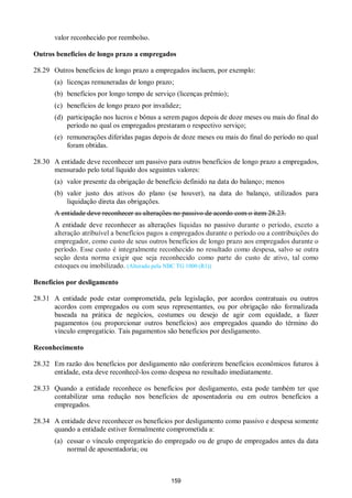 159
valor reconhecido por reembolso.
Outros benefícios de longo prazo a empregados
28.29 Outros benefícios de longo prazo a empregados incluem, por exemplo:
(a) licenças remuneradas de longo prazo;
(b) benefícios por longo tempo de serviço (licenças prêmio);
(c) benefícios de longo prazo por invalidez;
(d) participação nos lucros e bônus a serem pagos depois de doze meses ou mais do final do
período no qual os empregados prestaram o respectivo serviço;
(e) remunerações diferidas pagas depois de doze meses ou mais do final do período no qual
foram obtidas.
28.30 A entidade deve reconhecer um passivo para outros benefícios de longo prazo a empregados,
mensurado pelo total líquido dos seguintes valores:
(a) valor presente da obrigação de benefício definido na data do balanço; menos
(b) valor justo dos ativos do plano (se houver), na data do balanço, utilizados para
liquidação direta das obrigações.
A entidade deve reconhecer as alterações no passivo de acordo com o item 28.23.
A entidade deve reconhecer as alterações líquidas no passivo durante o período, exceto a
alteração atribuível a benefícios pagos a empregados durante o período ou a contribuições do
empregador, como custo de seus outros benefícios de longo prazo aos empregados durante o
período. Esse custo é integralmente reconhecido no resultado como despesa, salvo se outra
seção desta norma exigir que seja reconhecido como parte do custo de ativo, tal como
estoques ou imobilizado. (Alterado pela NBC TG 1000 (R1))
Benefícios por desligamento
28.31 A entidade pode estar comprometida, pela legislação, por acordos contratuais ou outros
acordos com empregados ou com seus representantes, ou por obrigação não formalizada
baseada na prática de negócios, costumes ou desejo de agir com equidade, a fazer
pagamentos (ou proporcionar outros benefícios) aos empregados quando do término do
vínculo empregatício. Tais pagamentos são benefícios por desligamento.
Reconhecimento
28.32 Em razão dos benefícios por desligamento não conferirem benefícios econômicos futuros à
entidade, esta deve reconhecê-los como despesa no resultado imediatamente.
28.33 Quando a entidade reconhece os benefícios por desligamento, esta pode também ter que
contabilizar uma redução nos benefícios de aposentadoria ou em outros benefícios a
empregados.
28.34 A entidade deve reconhecer os benefícios por desligamento como passivo e despesa somente
quando a entidade estiver formalmente comprometida a:
(a) cessar o vínculo empregatício do empregado ou de grupo de empregados antes da data
normal de aposentadoria; ou
 