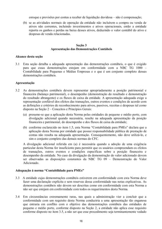 16
estoque e provisões por contas a receber de liquidação duvidosa – não é compensação;
(b) se as atividades normais de operação da entidade não incluírem a compra ou venda de
ativos não correntes, incluindo investimentos e ativos operacionais, então a entidade
reporta os ganhos e perdas na baixa desses ativos, deduzindo o valor contábil do ativo e
despesas de venda relacionadas.
Seção 3
Apresentação das Demonstrações Contábeis
Alcance desta seção
3.1 Esta seção detalha a adequada apresentação das demonstrações contábeis, o que é exigido
para que essas demonstrações estejam em conformidade com a NBC TG 1000 –
Contabilidade para Pequenas e Médias Empresas e o que é um conjunto completo dessas
demonstrações contábeis.
Apresentação
3.2 As demonstrações contábeis devem representar apropriadamente a posição patrimonial e
financeira (balanço patrimonial), o desempenho (demonstração do resultado e demonstração
do resultado abrangente) e os fluxos de caixa da entidade. A apresentação adequada exige a
representação confiável dos efeitos das transações, outros eventos e condições de acordo com
as definições e critérios de reconhecimento para ativos, passivos, receitas e despesas tal como
disposto na Seção 2 – Conceitos e Princípios Gerais:
(a) presume-se que a aplicação desta Norma pelas entidades de pequeno e médio porte, com
divulgação adicional quando necessária, resulte na adequada apresentação da posição
financeira e patrimonial, do desempenho e dos fluxos de caixa da entidade;
(b) conforme esclarecido no item 1.5, esta Norma “Contabilidade para PMEs” declara que a
aplicação desta Norma por entidade que possui responsabilidade pública de prestação de
contas não resulta na adequada apresentação. Consequentemente, não deve utilizá-lo, e
sim o conjunto completo das demais normas do CFC.
A divulgação adicional referida em (a) é necessária quando a adoção de uma exigência
particular desta Norma for insuficiente para permitir que os usuários compreendam os efeitos
de transações, outros eventos e condições específicas sobre a posição financeira e
desempenho da entidade. No caso da divulgação da demonstração do valor adicionado devem
ser observadas as disposições constantes da NBC TG 09 – Demonstração do Valor
Adicionado.
Adequação à norma “Contabilidade para PMEs”
3.3 A entidade cujas demonstrações contábeis estiverem em conformidade com esta Norma deve
fazer uma declaração explícita e sem reservas dessa conformidade nas notas explicativas. As
demonstrações contábeis não devem ser descritas como em conformidade com esta Norma a
não ser que estejam em conformidade com todos os requerimentos desta Norma.
3.4 Em circunstâncias extremamente raras, nas quais a administração vier a concluir que a
conformidade com um requisito desta Norma conduziria a uma apresentação tão enganosa
que entraria em conflito com o objetivo das demonstrações contábeis das entidades de
pequeno e médio porte, conforme disposto na Seção 2, a entidade não aplica esse requisito
conforme disposto no item 3.5, a não ser que esse procedimento seja terminantemente vedado
 
