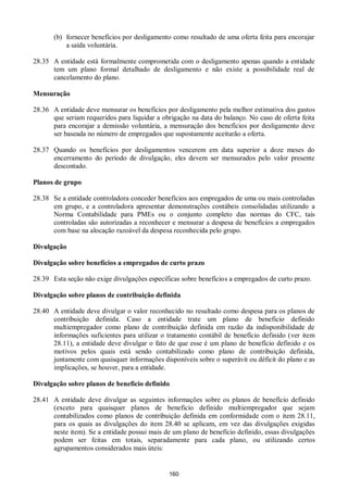 160
(b) fornecer benefícios por desligamento como resultado de uma oferta feita para encorajar
a saída voluntária.
28.35 A entidade está formalmente comprometida com o desligamento apenas quando a entidade
tem um plano formal detalhado de desligamento e não existe a possibilidade real de
cancelamento do plano.
Mensuração
28.36 A entidade deve mensurar os benefícios por desligamento pela melhor estimativa dos gastos
que seriam requeridos para liquidar a obrigação na data do balanço. No caso de oferta feita
para encorajar a demissão voluntária, a mensuração dos benefícios por desligamento deve
ser baseada no número de empregados que supostamente aceitarão a oferta.
28.37 Quando os benefícios por desligamentos vencerem em data superior a doze meses do
encerramento do período de divulgação, eles devem ser mensurados pelo valor presente
descontado.
Planos de grupo
28.38 Se a entidade controladora conceder benefícios aos empregados de uma ou mais controladas
em grupo, e a controladora apresentar demonstrações contábeis consolidadas utilizando a
Norma Contabilidade para PMEs ou o conjunto completo das normas do CFC, tais
controladas são autorizadas a reconhecer e mensurar a despesa de benefícios a empregados
com base na alocação razoável da despesa reconhecida pelo grupo.
Divulgação
Divulgação sobre benefícios a empregados de curto prazo
28.39 Esta seção não exige divulgações específicas sobre benefícios a empregados de curto prazo.
Divulgação sobre planos de contribuição definida
28.40 A entidade deve divulgar o valor reconhecido no resultado como despesa para os planos de
contribuição definida. Caso a entidade trate um plano de beneficio definido
multiempregador como plano de contribuição definida em razão da indisponibilidade de
informações suficientes para utilizar o tratamento contábil de benefício definido (ver item
28.11), a entidade deve divulgar o fato de que esse é um plano de benefício definido e os
motivos pelos quais está sendo contabilizado como plano de contribuição definida,
juntamente com quaisquer informações disponíveis sobre o superávit ou déficit do plano e as
implicações, se houver, para a entidade.
Divulgação sobre planos de benefício definido
28.41 A entidade deve divulgar as seguintes informações sobre os planos de benefício definido
(exceto para quaisquer planos de beneficio definido multiempregador que sejam
contabilizados como planos de contribuição definida em conformidade com o item 28.11,
para os quais as divulgações do item 28.40 se aplicam, em vez das divulgações exigidas
neste item). Se a entidade possui mais de um plano de benefício definido, essas divulgações
podem ser feitas em totais, separadamente para cada plano, ou utilizando certos
agrupamentos considerados mais úteis:
 
