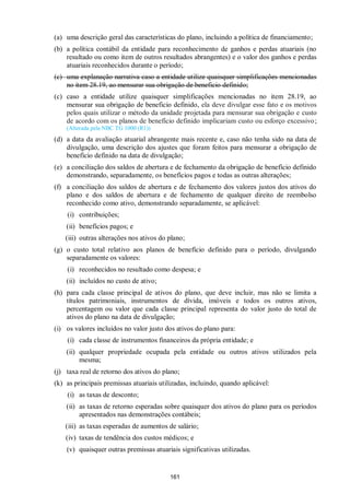 161
(a) uma descrição geral das características do plano, incluindo a política de financiamento;
(b) a política contábil da entidade para reconhecimento de ganhos e perdas atuariais (no
resultado ou como item de outros resultados abrangentes) e o valor dos ganhos e perdas
atuariais reconhecidos durante o período;
(c) uma explanação narrativa caso a entidade utilize quaisquer simplificações mencionadas
no item 28.19, ao mensurar sua obrigação de beneficio definido;
(c) caso a entidade utilize quaisquer simplificações mencionadas no item 28.19, ao
mensurar sua obrigação de beneficio definido, ela deve divulgar esse fato e os motivos
pelos quais utilizar o método da unidade projetada para mensurar sua obrigação e custo
de acordo com os planos de benefício definido implicariam custo ou esforço excessivo;
(Alterada pela NBC TG 1000 (R1))
(d) a data da avaliação atuarial abrangente mais recente e, caso não tenha sido na data de
divulgação, uma descrição dos ajustes que foram feitos para mensurar a obrigação de
benefício definido na data de divulgação;
(e) a conciliação dos saldos de abertura e de fechamento da obrigação de benefício definido
demonstrando, separadamente, os benefícios pagos e todas as outras alterações;
(f) a conciliação dos saldos de abertura e de fechamento dos valores justos dos ativos do
plano e dos saldos de abertura e de fechamento de qualquer direito de reembolso
reconhecido como ativo, demonstrando separadamente, se aplicável:
(i) contribuições;
(ii) benefícios pagos; e
(iii) outras alterações nos ativos do plano;
(g) o custo total relativo aos planos de benefício definido para o período, divulgando
separadamente os valores:
(i) reconhecidos no resultado como despesa; e
(ii) incluídos no custo de ativo;
(h) para cada classe principal de ativos do plano, que deve incluir, mas não se limita a
títulos patrimoniais, instrumentos de dívida, imóveis e todos os outros ativos,
percentagem ou valor que cada classe principal representa do valor justo do total de
ativos do plano na data de divulgação;
(i) os valores incluídos no valor justo dos ativos do plano para:
(i) cada classe de instrumentos financeiros da própria entidade; e
(ii) qualquer propriedade ocupada pela entidade ou outros ativos utilizados pela
mesma;
(j) taxa real de retorno dos ativos do plano;
(k) as principais premissas atuariais utilizadas, incluindo, quando aplicável:
(i) as taxas de desconto;
(ii) as taxas de retorno esperadas sobre quaisquer dos ativos do plano para os períodos
apresentados nas demonstrações contábeis;
(iii) as taxas esperadas de aumentos de salário;
(iv) taxas de tendência dos custos médicos; e
(v) quaisquer outras premissas atuariais significativas utilizadas.
 