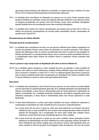 164
aprovação, historicamente, não afetaram o resultado e é improvável que o afetem. Os itens
29.23 a 29.25 fornecem direcionamentos de mensuração adicionais.
29.7 A entidade deve reconhecer as alterações no passivo ou no ativo fiscal corrente como
despesa tributária no resultado, exceto por alguma alteração atribuível a um item de receita
ou despesa reconhecida, de acordo com esta Norma, como outro resultado abrangente,
quando também deve ser reconhecida como outro resultado abrangente.
29.8 A entidade deve incluir nos valores reconhecidos, de acordo com os itens 29.4 e 29.5, os
efeitos de possíveis consequências da revisão pelas autoridades fiscais, mensuradas de
acordo com o item 29.25.
Reconhecimento de tributo diferido
Princípio geral de reconhecimento
29.9 A entidade deve reconhecer um ativo ou um passivo diferido pelo tributo recuperável ou
devido em períodos futuros como efeito de transações ou eventos passados. Tais tributos
surgem das diferenças entre os valores reconhecidos para ativos e passivos da entidade no
balanço patrimonial e o reconhecimento desses ativos e passivos pelas autoridades fiscais, e
a compensação para datas futuras de créditos fiscais e prejuízos fiscais correntes não
utilizados.
Ativos e passivos cuja recuperação ou liquidação não afeta os lucros tributáveis
29.10 Se a entidade espera recuperar o valor contábil de ativo ou liquidar o valor contábil de
passivo sem afetar os lucros tributáveis, nenhum tributo diferido surge com relação a esse
ativo ou passivo. Portanto, os itens 29.11 a 29.17 se aplicam apenas para ativos e passivos
para os quais a entidade espera que a recuperação ou a liquidação dos valores contábeis afete
os lucros tributáveis e para os outros itens que tenham base fiscal.
Base fiscal
29.11 A entidade deve determinar a base fiscal de ativo, passivo ou outro item em conformidade
com lei aprovada ou substancialmente aprovada. Se a entidade preencher uma declaração de
tributos consolidada, a base fiscal é determinada pela lei fiscal aplicável a declaração de
tributos consolidada. Se a entidade preencher declarações de tributos separadas para suas
diferentes operações, a base fiscal é determinada pelas leis fiscais aplicáveis a cada
declaração.
29.12 A base fiscal determina os valores que serão incluídos nos lucros tributáveis referentes à
recuperação ou liquidação do valor contábil de ativo ou passivo. Especificamente:
(a) a base fiscal de um ativo é igual ao valor que seria dedutível no cômputo de lucros
tributáveis caso o valor contábil do ativo tivesse sido recuperado pela venda ao final do
período de divulgação. Se a recuperação do ativo pela venda não originar lucros
tributáveis, a base fiscal deve ser considerada igual ao valor contábil;
(b) a base fiscal de um passivo é igual ao seu valor contábil, menos quaisquer valores
dedutíveis na determinação do lucro tributável (ou mais quaisquer valores incluídos no
lucro tributável) que teriam surgido caso um passivo tivesse sido liquidado pelo seu
valor contábil ao final do período de divulgação (data do balanço). No caso da receita
 