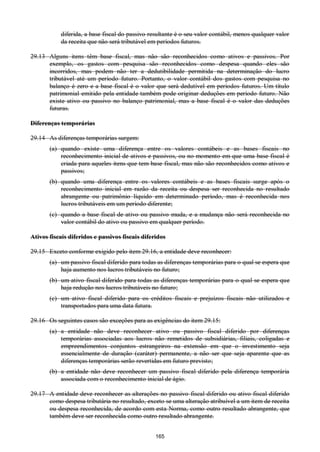165
diferida, a base fiscal do passivo resultante é o seu valor contábil, menos qualquer valor
da receita que não será tributável em períodos futuros.
29.13 Alguns itens têm base fiscal, mas não são reconhecidos como ativos e passivos. Por
exemplo, os gastos com pesquisa são reconhecidos como despesa quando eles são
incorridos, mas podem não ter a dedutibilidade permitida na determinação do lucro
tributável até um período futuro. Portanto, o valor contábil dos gastos com pesquisa no
balanço é zero e a base fiscal é o valor que será dedutível em períodos futuros. Um título
patrimonial emitido pela entidade também pode originar deduções em período futuro. Não
existe ativo ou passivo no balanço patrimonial, mas a base fiscal é o valor das deduções
futuras.
Diferenças temporárias
29.14 As diferenças temporárias surgem:
(a) quando existe uma diferença entre os valores contábeis e as bases fiscais no
reconhecimento inicial de ativos e passivos, ou no momento em que uma base fiscal é
criada para aqueles itens que tem base fiscal, mas não são reconhecidos como ativos e
passivos;
(b) quando uma diferença entre os valores contábeis e as bases fiscais surge após o
reconhecimento inicial em razão da receita ou despesa ser reconhecida no resultado
abrangente ou patrimônio líquido em determinado período, mas é reconhecida nos
lucros tributáveis em um período diferente;
(c) quando a base fiscal de ativo ou passivo muda, e a mudança não será reconhecida no
valor contábil do ativo ou passivo em qualquer período.
Ativos fiscais diferidos e passivos fiscais diferidos
29.15 Exceto conforme exigido pelo item 29.16, a entidade deve reconhecer:
(a) um passivo fiscal diferido para todas as diferenças temporárias para o qual se espera que
haja aumento nos lucros tributáveis no futuro;
(b) um ativo fiscal diferido para todas as diferenças temporárias para o qual se espera que
haja redução nos lucros tributáveis no futuro;
(c) um ativo fiscal diferido para os créditos fiscais e prejuízos fiscais não utilizados e
transportados para uma data futura.
29.16 Os seguintes casos são exceções para as exigências do item 29.15:
(a) a entidade não deve reconhecer ativo ou passivo fiscal diferido por diferenças
temporárias associadas aos lucros não remetidos de subsidiárias, filiais, coligadas e
empreendimentos conjuntos estrangeiros na extensão em que o investimento seja
essencialmente de duração (caráter) permanente, a não ser que seja aparente que as
diferenças temporárias serão revertidas em futuro previsto;
(b) a entidade não deve reconhecer um passivo fiscal diferido pela diferença temporária
associada com o reconhecimento inicial de ágio.
29.17 A entidade deve reconhecer as alterações no passivo fiscal diferido ou ativo fiscal diferido
como despesa tributária no resultado, exceto se uma alteração atribuível a um item de receita
ou despesa reconhecida, de acordo com esta Norma, como outro resultado abrangente, que
também deve ser reconhecida como outro resultado abrangente.
 