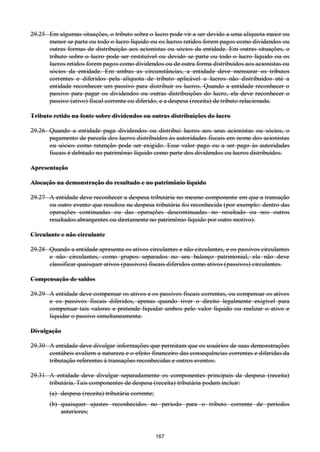 167
29.25 Em algumas situações, o tributo sobre o lucro pode vir a ser devido a uma alíquota maior ou
menor se parte ou todo o lucro líquido ou os lucros retidos forem pagos como dividendos ou
outras formas de distribuição aos acionistas ou sócios da entidade. Em outras situações, o
tributo sobre o lucro pode ser restituível ou devido se parte ou todo o lucro líquido ou os
lucros retidos forem pagos como dividendos ou de outra forma distribuídos aos acionistas ou
sócios da entidade. Em ambas as circunstâncias, a entidade deve mensurar os tributos
correntes e diferidos pela alíquota de tributo aplicável a lucros não distribuídos até a
entidade reconhecer um passivo para distribuir os lucros. Quando a entidade reconhecer o
passivo para pagar os dividendos ou outras distribuições do lucro, ela deve reconhecer o
passivo (ativo) fiscal corrente ou diferido, e a despesa (receita) de tributo relacionada.
Tributo retido na fonte sobre dividendos ou outras distribuições do lucro
29.26 Quando a entidade paga dividendos ou distribui lucros aos seus acionistas ou sócios, o
pagamento de parcela dos lucros distribuídos às autoridades fiscais em nome dos acionistas
ou sócios como retenção pode ser exigido. Esse valor pago ou a ser pago às autoridades
fiscais é debitado no patrimônio líquido como parte dos dividendos ou lucros distribuídos.
Apresentação
Alocação na demonstração do resultado e no patrimônio líquido
29.27 A entidade deve reconhecer a despesa tributária no mesmo componente em que a transação
ou outro evento que resultou na despesa tributária foi reconhecida (por exemplo: dentro das
operações continuadas ou das operações descontinuadas no resultado ou nos outros
resultados abrangentes ou diretamente no patrimônio líquido por outro motivo).
Circulante e não circulante
29.28 Quando a entidade apresenta os ativos circulantes e não circulantes, e os passivos circulantes
e não circulantes, como grupos separados no seu balanço patrimonial, ela não deve
classificar quaisquer ativos (passivos) fiscais diferidos como ativos (passivos) circulantes.
Compensação de saldos
29.29 A entidade deve compensar os ativos e os passivos fiscais correntes, ou compensar os ativos
e os passivos fiscais diferidos, apenas quando tiver o direito legalmente exigível para
compensar tais valores e pretende liquidar ambos pelo valor líquido ou realizar o ativo e
liquidar o passivo simultaneamente.
Divulgação
29.30 A entidade deve divulgar informações que permitam que os usuários de suas demonstrações
contábeis avaliem a natureza e o efeito financeiro das consequências correntes e diferidas da
tributação referentes à transações reconhecidas e outros eventos.
29.31 A entidade deve divulgar separadamente os componentes principais da despesa (receita)
tributária. Tais componentes de despesa (receita) tributária podem incluir:
(a) despesa (receita) tributária corrente;
(b) quaisquer ajustes reconhecidos no período para o tributo corrente de períodos
anteriores;
 