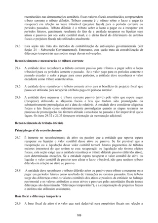169
reconhecidos nas demonstrações contábeis. Esses valores fiscais reconhecidos compreendem
tributo corrente e tributo diferido. Tributo corrente é o tributo sobre o lucro a pagar (a
recuperar) em relação ao lucro tributável (prejuízo fiscal) para o período corrente ou
períodos passados. Tributo diferido é o tributo sobre o lucro a pagar ou a recuperar em
períodos futuros, geralmente resultante do fato de a entidade recuperar ou liquidar seus
ativos e passivos por seu valor contábil atual, e o efeito fiscal do diferimento de créditos
fiscais e prejuízos fiscais não utilizados atualmente.
29.3 Esta seção não trata dos métodos de contabilização de subvenções governamentais (ver
Seção 24 – Subvenção Governamental). Entretanto, esta seção trata da contabilização de
diferenças temporárias que podem surgir dessas subvenções.
Reconhecimento e mensuração de tributo corrente
29.4 A entidade deve reconhecer o tributo corrente passivo para tributos a pagar sobre o lucro
tributável para os períodos corrente e passado. Se o valor pago para os períodos corrente e
passado exceder o valor a pagar para esses períodos, a entidade deve reconhecer o valor
excedente como tributo corrente ativo.
29.5 A entidade deve reconhecer o tributo corrente ativo para o benefício de prejuízo fiscal que
possa ser utilizado para recuperar o tributo pago em período anterior.
29.6 A entidade deve mensurar o tributo corrente passivo (ativo) pelo valor que espera pagar
(recuperar) utilizando as alíquotas fiscais e leis que tenham sido promulgadas ou
substantivamente promulgadas até a data do relatório. A entidade deve considerar alíquotas
fiscais e leis fiscais como substantivamente promulgadas quando as etapas restantes no
processo de promulgação não tiverem afetado o resultado no passado e for improvável que o
façam. Os itens 29.32 e 29.33 fornecem orientação da mensuração adicional.
Reconhecimento de tributo diferido
Princípio geral de reconhecimento
29.7 É inerente no reconhecimento de ativo ou passivo que a entidade que reporta espera
recuperar ou liquidar o valor contábil desse ativo ou passivo. Se for provável que a
recuperação ou a liquidação desse valor contábil tornará futuros pagamentos de tributos
maiores (menores) do que seriam se essa recuperação ou liquidação não tivesse efeitos
fiscais, esta seção exige que a entidade reconheça o tributo diferido passivo (diferido ativo),
com determinadas exceções. Se a entidade espera recuperar o valor contábil de ativo ou
liquidar o valor contábil de passivo sem afetar o lucro tributável, não gera nenhum tributo
diferido em relação ao ativo ou passivo.
29.8 A entidade deve reconhecer o tributo diferido ativo ou passivo para tributo a recuperar ou a
pagar em períodos futuros como resultado de transações ou eventos passados. Esse tributo
surge das diferenças entre os valores contábeis dos ativos e passivos da entidade no balanço
patrimonial e os valores atribuídos a esses ativos e passivos pelas autoridades fiscais (essas
diferenças são denominadas “diferenças temporárias”), e a compensação de prejuízos fiscais
e créditos não utilizados atualmente.
Base fiscal e diferença temporária
29.9 A base fiscal de ativo é o valor que será dedutível para propósitos fiscais em relação a
 