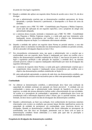 17
do ponto de vista legal e regulatório.
3.5 Quando a entidade não aplicar um requisito desta Norma de acordo com o item 3.4, ela deve
divulgar:
(a) que a administração concluiu que as demonstrações contábeis apresentam, de forma
apropriada, a posição financeira e patrimonial, o desempenho e os fluxos de caixa da
entidade;
(b) que cumpriu com a NBC TG 1000 – Contabilidade para Pequenas e Médias Empresas,
exceto pela não aplicação de um requisito específico, com o propósito de atingir uma
apresentação adequada;
(c) a natureza dessa exceção, incluindo o tratamento que a NBC TG 1000 – Contabilidade
para Pequenas e Médias Empresas exigiria, e a razão pela qual esse tratamento seria
inadequado nessas circunstâncias por conflitar com o objetivo das demonstrações
contábeis disposto na Seção 2 e o tratamento efetivamente adotado.
3.6 Quando a entidade não aplicar um requisito desta Norma no período anterior, e essa não
aplicação afetar os montantes reconhecidos nas demonstrações contábeis no período corrente,
ela deve proceder à divulgação disposta no item 3.5(c).
3.7 Em circunstâncias extremamente raras, nas quais a administração vier a concluir que a
conformidade com um requisito desta Norma é inadequado por entrar em conflito com o
objetivo das demonstrações contábeis estabelecido na Seção 2, mas houver do ponto de vista
legal e regulatório proibição à não aplicação do requisito, a entidade deve, na máxima
extensão possível, reduzir os aspectos inadequados identificados por meio da divulgação das
seguintes informações:
(a) a natureza do requisito desta Norma e a razão pela qual a administração concluiu que o
cumprimento desse requisito é inadequado nessas circunstâncias por conflitar com o
objetivo das demonstrações contábeis estabelecido na Seção 2;
(b) para cada período apresentado, os ajustes de cada item, nas demonstrações contábeis, que
a administração concluiu serem necessários para se obter uma apresentação adequada.
Continuidade
3.8 Ao elaborar as demonstrações contábeis, a administração deve fazer uma avaliação da
capacidade da entidade continuar em operação em futuro previsível. A entidade está em
continuidade a menos que a administração tenha intenção de liquidá-la ou cessar seus
negócios, ou ainda não possua alternativa realista senão a descontinuação de suas atividades.
Ao avaliar se o pressuposto de continuidade é apropriado, a administração deve levar em
consideração toda a informação disponível sobre o futuro, que é o período mínimo, mas não
limitado, de doze meses a partir da data de divulgação das demonstrações contábeis.
3.9 Quando a administração, ao fazer sua avaliação, tiver conhecimento de incertezas materiais
relacionadas com eventos ou condições que possam lançar dúvidas significativas acerca da
capacidade da entidade de permanecer em continuidade, essas incertezas devem ser
divulgadas. Quando as demonstrações contábeis não forem elaboradas no pressuposto da
continuidade, esse fato deve ser divulgado, juntamente com as bases com as quais as
demonstrações contábeis foram elaboradas e a razão pela qual não se pressupõe a
continuidade da entidade.
Frequência de divulgação das demonstrações contábeis
 