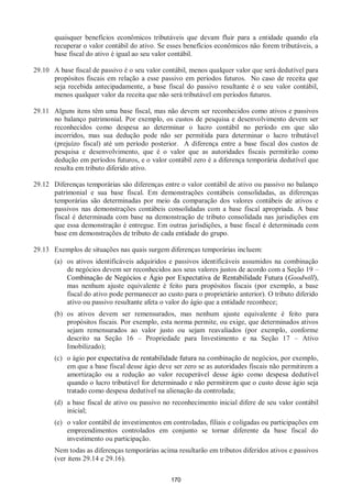 170
quaisquer benefícios econômicos tributáveis que devam fluir para a entidade quando ela
recuperar o valor contábil do ativo. Se esses benefícios econômicos não forem tributáveis, a
base fiscal do ativo é igual ao seu valor contábil.
29.10 A base fiscal de passivo é o seu valor contábil, menos qualquer valor que será dedutível para
propósitos fiscais em relação a esse passivo em períodos futuros. No caso de receita que
seja recebida antecipadamente, a base fiscal do passivo resultante é o seu valor contábil,
menos qualquer valor da receita que não será tributável em períodos futuros.
29.11 Alguns itens têm uma base fiscal, mas não devem ser reconhecidos como ativos e passivos
no balanço patrimonial. Por exemplo, os custos de pesquisa e desenvolvimento devem ser
reconhecidos como despesa ao determinar o lucro contábil no período em que são
incorridos, mas sua dedução pode não ser permitida para determinar o lucro tributável
(prejuízo fiscal) até um período posterior. A diferença entre a base fiscal dos custos de
pesquisa e desenvolvimento, que é o valor que as autoridades fiscais permitirão como
dedução em períodos futuros, e o valor contábil zero é a diferença temporária dedutível que
resulta em tributo diferido ativo.
29.12 Diferenças temporárias são diferenças entre o valor contábil de ativo ou passivo no balanço
patrimonial e sua base fiscal. Em demonstrações contábeis consolidadas, as diferenças
temporárias são determinadas por meio da comparação dos valores contábeis de ativos e
passivos nas demonstrações contábeis consolidadas com a base fiscal apropriada. A base
fiscal é determinada com base na demonstração de tributo consolidada nas jurisdições em
que essa demonstração é entregue. Em outras jurisdições, a base fiscal é determinada com
base em demonstrações de tributo de cada entidade do grupo.
29.13 Exemplos de situações nas quais surgem diferenças temporárias incluem:
(a) os ativos identificáveis adquiridos e passivos identificáveis assumidos na combinação
de negócios devem ser reconhecidos aos seus valores justos de acordo com a Seção 19 –
Combinação de Negócios e Ágio por Expectativa de Rentabilidade Futura (Goodwill),
mas nenhum ajuste equivalente é feito para propósitos fiscais (por exemplo, a base
fiscal do ativo pode permanecer ao custo para o proprietário anterior). O tributo diferido
ativo ou passivo resultante afeta o valor do ágio que a entidade reconhece;
(b) os ativos devem ser remensurados, mas nenhum ajuste equivalente é feito para
propósitos fiscais. Por exemplo, esta norma permite, ou exige, que determinados ativos
sejam remensurados ao valor justo ou sejam reavaliados (por exemplo, conforme
descrito na Seção 16 – Propriedade para Investimento e na Seção 17 – Ativo
Imobilizado);
(c) o ágio por expectativa de rentabilidade futura na combinação de negócios, por exemplo,
em que a base fiscal desse ágio deve ser zero se as autoridades fiscais não permitirem a
amortização ou a redução ao valor recuperável desse ágio como despesa dedutível
quando o lucro tributável for determinado e não permitirem que o custo desse ágio seja
tratado como despesa dedutível na alienação da controlada;
(d) a base fiscal de ativo ou passivo no reconhecimento inicial difere de seu valor contábil
inicial;
(e) o valor contábil de investimentos em controladas, filiais e coligadas ou participações em
empreendimentos controlados em conjunto se tornar diferente da base fiscal do
investimento ou participação.
Nem todas as diferenças temporárias acima resultarão em tributos diferidos ativos e passivos
(ver itens 29.14 e 29.16).
 
