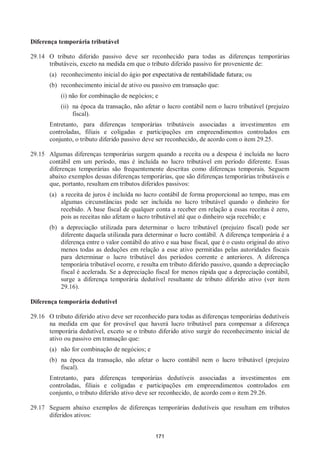 171
Diferença temporária tributável
29.14 O tributo diferido passivo deve ser reconhecido para todas as diferenças temporárias
tributáveis, exceto na medida em que o tributo diferido passivo for proveniente de:
(a) reconhecimento inicial do ágio por expectativa de rentabilidade futura; ou
(b) reconhecimento inicial de ativo ou passivo em transação que:
(i) não for combinação de negócios; e
(ii) na época da transação, não afetar o lucro contábil nem o lucro tributável (prejuízo
fiscal).
Entretanto, para diferenças temporárias tributáveis associadas a investimentos em
controladas, filiais e coligadas e participações em empreendimentos controlados em
conjunto, o tributo diferido passivo deve ser reconhecido, de acordo com o item 29.25.
29.15 Algumas diferenças temporárias surgem quando a receita ou a despesa é incluída no lucro
contábil em um período, mas é incluída no lucro tributável em período diferente. Essas
diferenças temporárias são frequentemente descritas como diferenças temporais. Seguem
abaixo exemplos dessas diferenças temporárias, que são diferenças temporárias tributáveis e
que, portanto, resultam em tributos diferidos passivos:
(a) a receita de juros é incluída no lucro contábil de forma proporcional ao tempo, mas em
algumas circunstâncias pode ser incluída no lucro tributável quando o dinheiro for
recebido. A base fiscal de qualquer conta a receber em relação a essas receitas é zero,
pois as receitas não afetam o lucro tributável até que o dinheiro seja recebido; e
(b) a depreciação utilizada para determinar o lucro tributável (prejuízo fiscal) pode ser
diferente daquela utilizada para determinar o lucro contábil. A diferença temporária é a
diferença entre o valor contábil do ativo e sua base fiscal, que é o custo original do ativo
menos todas as deduções em relação a esse ativo permitidas pelas autoridades fiscais
para determinar o lucro tributável dos períodos corrente e anteriores. A diferença
temporária tributável ocorre, e resulta em tributo diferido passivo, quando a depreciação
fiscal é acelerada. Se a depreciação fiscal for menos rápida que a depreciação contábil,
surge a diferença temporária dedutível resultante de tributo diferido ativo (ver item
29.16).
Diferença temporária dedutível
29.16 O tributo diferido ativo deve ser reconhecido para todas as diferenças temporárias dedutíveis
na medida em que for provável que haverá lucro tributável para compensar a diferença
temporária dedutível, exceto se o tributo diferido ativo surgir do reconhecimento inicial de
ativo ou passivo em transação que:
(a) não for combinação de negócios; e
(b) na época da transação, não afetar o lucro contábil nem o lucro tributável (prejuízo
fiscal).
Entretanto, para diferenças temporárias dedutíveis associadas a investimentos em
controladas, filiais e coligadas e participações em empreendimentos controlados em
conjunto, o tributo diferido ativo deve ser reconhecido, de acordo com o item 29.26.
29.17 Seguem abaixo exemplos de diferenças temporárias dedutíveis que resultam em tributos
diferidos ativos:
 