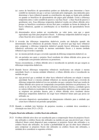 172
(a) custos de benefícios de aposentadoria podem ser deduzidos para determinar o lucro
contábil no momento em que o serviço é prestado pelo empregado, mas deduzidos para
determinar o lucro tributável quando as contribuições são pagas ao fundo pela entidade
ou quando os benefícios de aposentadoria são pagos pela entidade. Existe a diferença
temporária entre o valor contábil do passivo e sua base fiscal – a base fiscal do passivo é
geralmente zero. Essa diferença temporária dedutível resulta em tributo diferido ativo
porque os benefícios econômicos devem fluir para a entidade na forma da dedução de
lucros tributáveis, quando as contribuições ou os benefícios de aposentadoria forem
pagos;
(b) determinados ativos podem ser reconhecidos ao valor justo, sem que o ajuste
equivalente seja feito para propósitos fiscais. A diferença temporária dedutível surge se
a base fiscal do ativo exceder o seu valor contábil.
29.18 A reversão das diferenças temporárias dedutíveis resulta em deduções quando são
determinados lucros tributáveis de períodos futuros. É provável que haja lucro tributável
para compensar a diferença temporária dedutível quando houver diferenças temporárias
tributáveis suficientes em relação às mesmas autoridades fiscais e à mesma entidade
tributável cuja reversão é esperada:
(a) no mesmo período em que a reversão esperada da diferença temporária dedutível; ou
(b) em períodos nos quais o prejuízo fiscal resultante do tributo diferido ativo possa ser
compensado com períodos anteriores ou posteriores.
Nessas circunstâncias, o tributo diferido ativo é reconhecido no período em que surgem as
diferenças temporárias dedutíveis.
29.19 Quando houver diferenças temporárias tributáveis insuficientes em relação à mesma
autoridade fiscal e à mesma entidade tributável, o tributo diferido ativo é reconhecido na
medida em que:
(a) seja provável que a entidade irá obter lucro tributável suficiente em relação à mesma
autoridade fiscal e à mesma entidade tributável, no mesmo período que a reversão da
diferença temporária dedutível (ou nos períodos em que o prejuízo fiscal que resulta do
tributo diferido ativo possa ser compensado com períodos anteriores ou posteriores). Ao
avaliar se ela irá obter lucro tributável suficiente em períodos futuros, a entidade ignora
os valores tributáveis resultantes de diferenças temporárias dedutíveis que se espera que
se originem em períodos futuros, pois o tributo diferido ativo resultante dessas
diferenças temporárias dedutíveis irá exigir lucro tributável futuro para que possa ser
utilizado; ou
(b) estiverem disponíveis oportunidades de planejamento tributário para a entidade que
criem lucro tributável em períodos apropriados.
29.20 Quando a entidade tem histórico de prejuízos recentes, a entidade deve considerar a
orientação nos itens 29.21 e 29.22.
Prejuízo fiscal não utilizado e crédito fiscal não utilizado
29.21 O tributo diferido ativo deve ser reconhecido para a compensação futura de prejuízos fiscais
não utilizados e créditos fiscais não utilizados na medida em que seja provável que o lucro
tributável futuro estará disponível para compensar os prejuízos fiscais não utilizados e os
créditos fiscais não utilizados. Ao avaliar a probabilidade de que irá obter lucro tributável
para compensar os prejuízos fiscais não utilizados ou créditos fiscais não utilizados, a
entidade deve considerar os seguintes critérios:
 