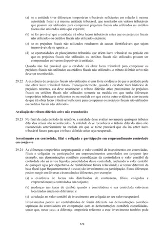 173
(a) se a entidade tiver diferenças temporárias tributáveis suficientes em relação à mesma
autoridade fiscal e à mesma entidade tributável, que resultarão em valores tributáveis
que possam ser utilizados para compensar prejuízos fiscais não utilizados ou créditos
fiscais não utilizados antes que expirem;
(b) se for provável que a entidade irá obter lucros tributáveis antes que os prejuízos fiscais
não utilizados ou créditos fiscais não utilizados expirem;
(c) se os prejuízos fiscais não utilizados resultarem de causas identificáveis que sejam
improváveis de se repetir; e
(d) se oportunidades de planejamento tributário que criem lucro tributável no período em
que os prejuízos fiscais não utilizados ou créditos fiscais não utilizados possam ser
compensados estiverem disponíveis à entidade.
Quando não for provável que a entidade irá obter lucro tributável para compensar os
prejuízos fiscais não utilizados ou créditos fiscais não utilizados, o tributo diferido ativo não
deve ser reconhecido.
29.22 A existência de prejuízos fiscais não utilizados é uma forte evidência de que a entidade pode
não obter lucro tributável futuro. Consequentemente, quando a entidade tiver histórico de
prejuízos recentes, ela deve reconhecer o tributo diferido ativo proveniente de prejuízos
fiscais ou créditos fiscais não utilizados somente na medida em que tenha diferenças
temporárias tributáveis suficientes ou na medida em que exista outra evidência convincente
de que irá obter lucro tributável suficiente para compensar os prejuízos fiscais não utilizados
ou créditos fiscais não utilizados.
Avaliação de tributo diferido ativo não reconhecido
29.23 No final de cada período de relatório, a entidade deve avaliar novamente quaisquer tributos
diferidos ativos não reconhecidos. A entidade deve reconhecer o tributo diferido ativo não
reconhecido anteriormente na medida em que se torne provável que ela irá obter lucro
tributável futuro para que o tributo diferido ativo seja recuperado.
Investimento em controlada, filial e coligada e participação em empreendimento controlado
em conjunto
29.24 As diferenças temporárias surgem quando o valor contábil de investimentos em controladas,
filiais e coligadas ou participações em empreendimentos controlados em conjunto (por
exemplo, nas demonstrações contábeis consolidadas da controladora o valor contábil de
controlada são os ativos líquidos consolidados dessa controlada, incluindo o valor contábil
de qualquer ágio por expectativa de rentabilidade futura relacionado) se tornar diferente da
base fiscal (que frequentemente é o custo) do investimento ou participação. Essas diferenças
podem surgir em diversas circunstâncias diferentes, por exemplo:
(a) a existência de lucros não distribuídos de controladas, filiais, coligadas e
empreendimentos controlados em conjunto;
(b) mudanças nas taxas de câmbio quando a controladora e sua controlada estiverem
localizadas em países diferentes; e
(c) a redução no valor contábil de investimento em coligada ao seu valor recuperável.
Investimentos podem ser contabilizados de forma diferente nas demonstrações contábeis
separadas da controladora em comparação com as demonstrações contábeis consolidadas,
sendo que, nesse caso, a diferença temporária referente a esse investimento também pode
 