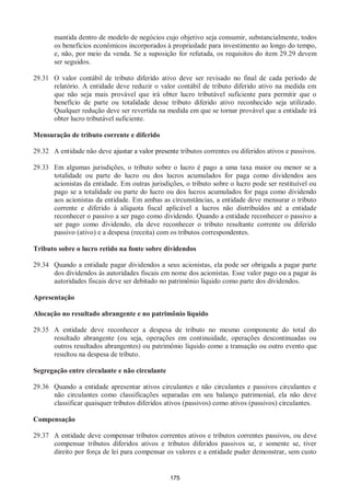 175
mantida dentro de modelo de negócios cujo objetivo seja consumir, substancialmente, todos
os benefícios econômicos incorporados à propriedade para investimento ao longo do tempo,
e, não, por meio da venda. Se a suposição for refutada, os requisitos do item 29.29 devem
ser seguidos.
29.31 O valor contábil de tributo diferido ativo deve ser revisado no final de cada período de
relatório. A entidade deve reduzir o valor contábil de tributo diferido ativo na medida em
que não seja mais provável que irá obter lucro tributável suficiente para permitir que o
benefício de parte ou totalidade desse tributo diferido ativo reconhecido seja utilizado.
Qualquer redução deve ser revertida na medida em que se tornar provável que a entidade irá
obter lucro tributável suficiente.
Mensuração de tributo corrente e diferido
29.32 A entidade não deve ajustar a valor presente tributos correntes ou diferidos ativos e passivos.
29.33 Em algumas jurisdições, o tributo sobre o lucro é pago a uma taxa maior ou menor se a
totalidade ou parte do lucro ou dos lucros acumulados for paga como dividendos aos
acionistas da entidade. Em outras jurisdições, o tributo sobre o lucro pode ser restituível ou
pago se a totalidade ou parte do lucro ou dos lucros acumulados for paga como dividendo
aos acionistas da entidade. Em ambas as circunstâncias, a entidade deve mensurar o tributo
corrente e diferido à alíquota fiscal aplicável a lucros não distribuídos até a entidade
reconhecer o passivo a ser pago como dividendo. Quando a entidade reconhecer o passivo a
ser pago como dividendo, ela deve reconhecer o tributo resultante corrente ou diferido
passivo (ativo) e a despesa (receita) com os tributos correspondentes.
Tributo sobre o lucro retido na fonte sobre dividendos
29.34 Quando a entidade pagar dividendos a seus acionistas, ela pode ser obrigada a pagar parte
dos dividendos às autoridades fiscais em nome dos acionistas. Esse valor pago ou a pagar às
autoridades fiscais deve ser debitado no patrimônio líquido como parte dos dividendos.
Apresentação
Alocação no resultado abrangente e no patrimônio líquido
29.35 A entidade deve reconhecer a despesa de tributo no mesmo componente do total do
resultado abrangente (ou seja, operações em continuidade, operações descontinuadas ou
outros resultados abrangentes) ou patrimônio líquido como a transação ou outro evento que
resultou na despesa de tributo.
Segregação entre circulante e não circulante
29.36 Quando a entidade apresentar ativos circulantes e não circulantes e passivos circulantes e
não circulantes como classificações separadas em seu balanço patrimonial, ela não deve
classificar quaisquer tributos diferidos ativos (passivos) como ativos (passivos) circulantes.
Compensação
29.37 A entidade deve compensar tributos correntes ativos e tributos correntes passivos, ou deve
compensar tributos diferidos ativos e tributos diferidos passivos se, e somente se, tiver
direito por força de lei para compensar os valores e a entidade puder demonstrar, sem custo
 