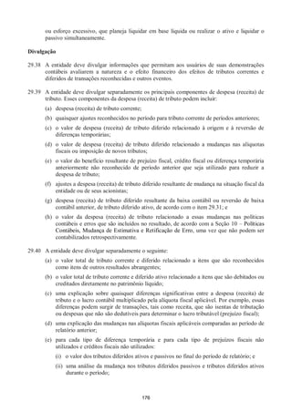 176
ou esforço excessivo, que planeja liquidar em base líquida ou realizar o ativo e liquidar o
passivo simultaneamente.
Divulgação
29.38 A entidade deve divulgar informações que permitam aos usuários de suas demonstrações
contábeis avaliarem a natureza e o efeito financeiro dos efeitos de tributos correntes e
diferidos de transações reconhecidas e outros eventos.
29.39 A entidade deve divulgar separadamente os principais componentes de despesa (receita) de
tributo. Esses componentes da despesa (receita) de tributo podem incluir:
(a) despesa (receita) de tributo corrente;
(b) quaisquer ajustes reconhecidos no período para tributo corrente de períodos anteriores;
(c) o valor de despesa (receita) de tributo diferido relacionado à origem e à reversão de
diferenças temporárias;
(d) o valor de despesa (receita) de tributo diferido relacionado a mudanças nas alíquotas
fiscais ou imposição de novos tributos;
(e) o valor do benefício resultante de prejuízo fiscal, crédito fiscal ou diferença temporária
anteriormente não reconhecido de período anterior que seja utilizado para reduzir a
despesa de tributo;
(f) ajustes a despesa (receita) de tributo diferido resultante de mudança na situação fiscal da
entidade ou de seus acionistas;
(g) despesa (receita) de tributo diferido resultante da baixa contábil ou reversão de baixa
contábil anterior, de tributo diferido ativo, de acordo com o item 29.31; e
(h) o valor da despesa (receita) de tributo relacionado a essas mudanças nas políticas
contábeis e erros que são incluídos no resultado, de acordo com a Seção 10 – Políticas
Contábeis, Mudança de Estimativa e Retificação de Erro, uma vez que não podem ser
contabilizados retrospectivamente.
29.40 A entidade deve divulgar separadamente o seguinte:
(a) o valor total de tributo corrente e diferido relacionado a itens que são reconhecidos
como itens de outros resultados abrangentes;
(b) o valor total de tributo corrente e diferido ativo relacionado a itens que são debitados ou
creditados diretamente no patrimônio líquido;
(c) uma explicação sobre quaisquer diferenças significativas entre a despesa (receita) de
tributo e o lucro contábil multiplicado pela alíquota fiscal aplicável. Por exemplo, essas
diferenças podem surgir de transações, tais como receita, que são isentas de tributação
ou despesas que não são dedutíveis para determinar o lucro tributável (prejuízo fiscal);
(d) uma explicação das mudanças nas alíquotas fiscais aplicáveis comparadas ao período de
relatório anterior;
(e) para cada tipo de diferença temporária e para cada tipo de prejuízos fiscais não
utilizados e créditos fiscais não utilizados:
(i) o valor dos tributos diferidos ativos e passivos no final do período de relatório; e
(ii) uma análise da mudança nos tributos diferidos passivos e tributos diferidos ativos
durante o período;
 
