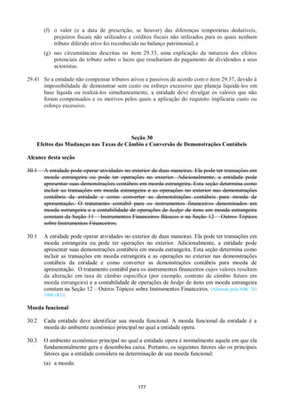 177
(f) o valor (e a data de prescrição, se houver) das diferenças temporárias dedutíveis,
prejuízos fiscais não utilizados e créditos fiscais não utilizados para os quais nenhum
tributo diferido ativo foi reconhecido no balanço patrimonial; e
(g) nas circunstâncias descritas no item 29.33, uma explicação da natureza dos efeitos
potenciais do tributo sobre o lucro que resultariam do pagamento de dividendos a seus
acionistas.
29.41 Se a entidade não compensar tributos ativos e passivos de acordo com o item 29.37, devido à
impossibilidade de demonstrar sem custo ou esforço excessivo que planeja liquidá-los em
base líquida ou realizá-los simultaneamente, a entidade deve divulgar os valores que não
foram compensados e os motivos pelos quais a aplicação do requisito implicaria custo ou
esforço excessivo.
Seção 30
Efeitos das Mudanças nas Taxas de Câmbio e Conversão de Demonstrações Contábeis
Alcance desta seção
30.1 A entidade pode operar atividades no exterior de duas maneiras. Ela pode ter transações em
moeda estrangeira ou pode ter operações no exterior. Adicionalmente, a entidade pode
apresentar suas demonstrações contábeis em moeda estrangeira. Esta seção determina como
incluir as transações em moeda estrangeira e as operações no exterior nas demonstrações
contábeis da entidade e como converter as demonstrações contábeis para moeda de
apresentação. O tratamento contábil para os instrumentos financeiros denominados em
moeda estrangeira e a contabilidade de operações de hedge de itens em moeda estrangeira
constam da Seção 11 – Instrumentos Financeiros Básicos e na Seção 12 – Outros Tópicos
sobre Instrumentos Financeiros.
30.1 A entidade pode operar atividades no exterior de duas maneiras. Ela pode ter transações em
moeda estrangeira ou pode ter operações no exterior. Adicionalmente, a entidade pode
apresentar suas demonstrações contábeis em moeda estrangeira. Esta seção determina como
incluir as transações em moeda estrangeira e as operações no exterior nas demonstrações
contábeis da entidade e como converter as demonstrações contábeis para moeda de
apresentação. O tratamento contábil para os instrumentos financeiros cujos valores resultam
da alteração em taxa de câmbio específica (por exemplo, contrato de câmbio futuro em
moeda estrangeira) e a contabilidade de operações de hedge de itens em moeda estrangeira
constam na Seção 12 – Outros Tópicos sobre Instrumentos Financeiros. (Alterado pela NBC TG
1000 (R1))
Moeda funcional
30.2 Cada entidade deve identificar sua moeda funcional. A moeda funcional da entidade é a
moeda do ambiente econômico principal no qual a entidade opera.
30.3 O ambiente econômico principal no qual a entidade opera é normalmente aquele em que ela
fundamentalmente gera e desembolsa caixa. Portanto, os seguintes fatores são os principais
fatores que a entidade considera na determinação de sua moeda funcional:
(a) a moeda:
 
