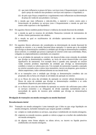 178
(i) que mais influencia os preços de bens e serviços (esta é frequentemente a moeda na
qual o preço de venda de seus produtos e serviços está expresso e é liquidado); e
(ii) do país cujas forças competitivas e regulamentos mais influenciam na determinação
do preço de venda de seus produtos e serviços;
(b) a moeda que mais influencia a mão-de-obra, o material e outros custos para o
fornecimento de produtos ou serviços (esta é frequentemente a moeda na qual tais
custos estão expressos e são liquidados).
30.4 Os seguintes fatores também podem fornecer evidências da moeda funcional da entidade:
(a) a moeda na qual os recursos de atividades financeiras (emissão de instrumentos de
dívida e títulos patrimoniais) são obtidos;
(b) a moeda na qual os recebimentos de atividades operacionais são normalmente
acumulados.
30.5 Os seguintes fatores adicionais são considerados na determinação da moeda funcional de
operação no exterior, e se a moeda funcional dessa operação é a mesma que a da entidade
que divulga as demonstrações contábeis (a entidade que divulga as demonstrações contábeis,
nesse contexto, é a entidade que possui a operação no exterior como suas controladas, filiais,
coligadas ou empreendimentos controlados em conjunto):
(a) se as atividades da operação no exterior são desenvolvidas como extensão da entidade
que divulga as demonstrações contábeis, ao invés de serem desenvolvidas com grau
significativo de autonomia. Um exemplo disso é quando uma operação no exterior
vende somente produtos importados da entidade que divulga as demonstrações
contábeis e remete os valores para esta. Um exemplo de autonomia é quando a operação
no exterior acumula caixa e outros itens monetários, incorre em despesas, gera receitas e
obtém empréstimos, todos substancialmente na sua moeda local;
(b) se as transações com a entidade que divulga as demonstrações contábeis são em
proporção alta ou baixa em relação às atividades da operação no exterior;
(c) se os fluxos de caixa das atividades da operação no exterior afetam diretamente os
fluxos de caixa da entidade que divulga as demonstrações contábeis e se estão
prontamente disponíveis para remessa para esta;
(d) se os fluxos de caixa das atividades da operação no exterior são suficientes para cobrir
os serviços existentes e as obrigações de dívida esperadas normalmente sem a
necessidade de aporte de recursos pela entidade que divulga as demonstrações
contábeis.
Divulgação de transações em moeda estrangeira na moeda funcional
Reconhecimento inicial
30.6 Transação em moeda estrangeira é uma transação que é feita ou que exige liquidação em
moeda estrangeira, incluindo transações que surgem quando a entidade:
(a) compra ou vende produtos ou serviços, cujo preço é estabelecido em moeda estrangeira;
(b) empresta ou concede recursos, quando os valores a pagar ou a receber são estabelecidos
em moeda estrangeira;
(c) de alguma outra forma adquire ou aliena ativos, ou incorre ou liquida passivos
estabelecidos em moeda estrangeira.
 