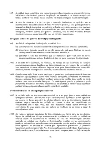 179
30.7 A entidade deve contabilizar uma transação em moeda estrangeira, no seu reconhecimento
inicial na moeda funcional, por meio da aplicação, na importância em moeda estrangeira, da
taxa de câmbio à vista entre a moeda funcional e a moeda estrangeira na data da transação.
30.8 A data da transação é a data na qual a transação inicialmente se qualifica para o
reconhecimento de acordo com esta Norma. Por motivos práticos, a taxa que se aproxima da
taxa real na data da transação é normalmente utilizada como, por exemplo, a taxa média de
uma semana ou de um mês que pode ser utilizada para todas as transações, em cada moeda
estrangeira, ocorridas durante esse período. Entretanto, caso as taxas de câmbio flutuem
significativamente, o uso da taxa média para um período é inapropriado.
Divulgação ao final dos períodos de divulgação subsequentes
30.9 Ao final de cada período de divulgação, a entidade deve:
(a) converter os itens monetários em moeda estrangeira utilizando a taxa de fechamento;
(b) converter os itens não monetários que são mensurados pelo custo histórico em moeda
estrangeira utilizando a taxa de câmbio da data da transação; e
(c) converter os itens não monetários que são mensurados pelo valor justo em moeda
estrangeira utilizando as taxas de câmbio da data em que o valor justo foi determinado.
30.10 A entidade deve reconhecer, no resultado, no período em que ocorrerem, as variações
cambiais provenientes da liquidação de itens monetários ou provenientes da conversão de
itens monetários por taxas diferentes daquelas pelas quais foram inicialmente convertidas
durante o período, ou em períodos anteriores, exceto conforme descrito no item 30.13.
30.11 Quando outra seção desta Norma exigir que o ganho ou a perda proveniente de item não
monetário seja reconhecido como outro resultado abrangente, diretamente no patrimônio
líquido, a entidade deve reconhecer qualquer componente cambial desse ganho ou perda
também como outro resultado abrangente. De modo oposto, quando o ganho ou a perda
proveniente de item não monetário é reconhecido no resultado, a entidade deve reconhecer
qualquer componente cambial desse ganho ou perda no resultado.
Investimento líquido em uma operação no exterior
30.12 A entidade pode ter item monetário recebível ou a ser pago junto a uma entidade ou
operação no exterior. Um item para o qual a liquidação não é planejada e nem é provável
que ocorra em futuro previsível é, substancialmente, parte do investimento líquido da
entidade naquela operação ou entidade no exterior, e deve ser contabilizado em
conformidade com o item 30.13. Tais itens monetários podem incluir recebíveis ou
empréstimos de longo prazo, mas não incluem os recebíveis ou as contas a pagar de
transações comerciais.
30.13 As variações cambiais resultantes de itens monetários que fazem parte de investimento
líquido da entidade que divulga as demonstrações contábeis em operação ou entidade no
exterior devem ser reconhecidas no resultado no caso das demonstrações contábeis
separadas da entidade que divulga as demonstrações contábeis ou nas demonstrações
contábeis individuais da operação ou entidade no exterior que não avaliem os investimentos
nessa operação ou entidade no exterior pela equivalência patrimonial (se permitido
legalmente), conforme apropriado. Nas demonstrações contábeis individuais da entidade que
divulga as demonstrações contábeis com investimento na operação ou entidade no exterior
 