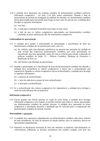 18
3.10 A entidade deve apresentar um conjunto completo de demonstrações contábeis (inclusive
informação comparativa – ver item 3.14) pelo menos anualmente. Quando a data de
encerramento do período de divulgação da entidade for alterada e as demonstrações contábeis
forem apresentadas para um período mais longo ou mais curto do que um ano, a entidade deve
divulgar as seguintes informações:
(a) esse fato;
(b) a razão para a utilização de período mais longo ou mais curto;
(c) o fato de que os valores comparativos apresentados nas demonstrações contábeis
(incluindo as notas explicativas) não são inteiramente comparáveis.
Uniformidade de apresentação
3.11 A entidade deve manter a uniformidade na apresentação e classificação de itens nas
demonstrações contábeis de um período para outro, salvo se:
(a) for evidente, após uma alteração significativa na natureza das operações da entidade ou
uma revisão das respectivas demonstrações contábeis, que outra apresentação ou
classificação seja mais apropriada, tendo em vista os critérios para seleção e aplicação de
políticas contábeis da Seção 10 – Políticas Contábeis, Mudança de Estimativa e
Retificação de Erro; ou
(b) esta Norma exija alteração na apresentação.
3.12 Quando a apresentação ou a classificação de itens das demonstrações contábeis for alterada, a
entidade deve reclassificar os valores comparativos a menos que a reclassificação seja
impraticável. Quando os valores comparativos forem reclassificados, a entidade deve divulgar
as seguintes informações:
(a) a natureza da reclassificação;
(b) o valor de cada item ou grupo de itens reclassificados;
(c) a razão para a reclassificação.
3.13 Se a reclassificação dos valores comparativos for impraticável, a entidade deve divulgar a
razão da reclassificação não ser praticável.
Informação comparativa
3.14 Exceto quando esta Norma permitir ou exigir de outra forma, a entidade deve divulgar
informação comparativa com respeito ao período anterior para todos os valores apresentados
nas demonstrações contábeis do período corrente. A entidade deve apresentar de forma
comparativa a informação descritiva e detalhada que for relevante para a compreensão das
demonstrações contábeis do período corrente.
Materialidade e agregação
3.15 A entidade deve apresentar separadamente nas demonstrações contábeis cada classe material
de itens semelhantes. Os itens de natureza ou função distinta, salvo se imateriais, devem ser
apresentados separadamente.
3.16 Omissões ou declarações incorretas de itens são materiais se puderem, individualmente ou
coletivamente, influenciar as decisões econômicas dos usuários tomadas com base nas
 