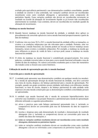 180
avaliado pela equivalência patrimonial e nas demonstrações contábeis consolidadas, quando
a entidade no exterior é uma controlada, tais variações cambiais devem ser reconhecidas
inicialmente como outro resultado abrangente e apresentadas como componente do
patrimônio líquido. Essas variações cambiais não devem ser reconhecidas novamente no
resultado na ocasião da alienação do investimento líquido se já tiverem sido reconhecidas
anteriormente no resultado. Caso contrário, devem ser reconhecidas no resultado quando da
alienação do investimento.
Mudança na moeda funcional
30.14 Quando houver mudança na moeda funcional da entidade, a entidade deve aplicar os
procedimentos de conversão aplicáveis à nova moeda funcional prospectivamente a partir da
data da mudança.
30.15 Conforme visto nos itens 30.2 a 30.5, a moeda funcional da entidade reflete as transações, os
eventos e as condições subjacentes que são relevantes para a entidade. Portanto, uma vez
determinada a moeda funcional, ela somente poderá ser trocada se houver mudança nessas
transações, nesses eventos e condições subjacentes. Por exemplo, a mudança na moeda que
mais influencia os preços de venda de bens e serviços pode causar a mudança na moeda
funcional da entidade.
30.16 O efeito da mudança na moeda funcional é contabilizado prospectivamente. Em outras
palavras, a entidade converte todos os itens para a nova moeda funcional utilizando a taxa de
câmbio da data da mudança. Os valores convertidos resultantes para os itens não monetários
são tratados como se fossem seus custos históricos.
Utilização de moeda de apresentação que não é a moeda funcional
Conversão para a moeda de apresentação
30.17 A entidade pode apresentar suas demonstrações contábeis em qualquer moeda (ou moedas).
Se a moeda de apresentação divergir da moeda funcional da entidade, esta deve converter
seus itens de receita, despesa e do balanço patrimonial para a moeda de apresentação. Por
exemplo, quando um grupo econômico possui entidades individuais com diferentes moedas
funcionais, os itens de receita, despesa e do balanço patrimonial de cada entidade serão
expressos em uma moeda comum para que as demonstrações contábeis consolidadas possam
ser apresentadas.
30.18. A entidade cuja moeda funcional não é moeda de economia hiperinflacionária deve
converter seus resultados e sua posição financeira e patrimonial para moeda de apresentação
diferente utilizando os seguintes procedimentos:
(a) ativos e passivos para cada balanço patrimonial apresentado (isto é, incluindo os
comparativos) devem ser convertidos pela taxa de fechamento da data do respectivo
balanço;
(b) receitas e despesas para cada demonstração do resultado e demonstração do resultado
abrangente (isto é, incluindo as comparativas) devem ser convertidas pela taxas de
câmbio das datas das transações; e
(c) todas as variações cambiais resultantes devem ser reconhecidas como outro resultado
abrangente, diretamente no patrimônio líquido.
(c) todas as variações cambiais resultantes devem ser reconhecidas como outro resultado
abrangente e devem ser informadas como componentes do patrimônio líquido. Elas não
 