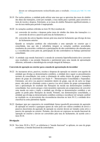 181
devem ser subsequentemente reclassificadas para o resultado. (Alterada pela NBC TG 1000
(R1))
30.19 Por razões práticas, a entidade pode utilizar uma taxa que se aproxime das taxas de câmbio
das datas das transações, como por exemplo, a taxa média para o período, para converter os
itens de receita e despesa. Entretanto, se as taxas de câmbio flutuarem significativamente, o
uso da taxa média para período é inapropriado.
30.20 As variações cambiais referidas no item 30.18(c) resultam de:
(a) conversão de receitas e despesas pelas taxas de câmbio das datas das transações e a
conversão de ativos e passivos pela taxa de fechamento; e
(b) conversão dos ativos líquidos iniciais pela taxa atual de fechamento que diverge da taxa
de fechamento anterior.
Quando as variações cambiais são relacionadas a uma operação no exterior que é
consolidada, mas que não é subsidiária integral, as variações cambiais acumuladas
resultantes da conversão e atribuíveis a participações de não controladores são alocadas para
a, e reconhecidas como parte de, participação de não controladores no balanço patrimonial
consolidado.
30.21 A entidade cuja moeda funcional é a moeda de economia hiperinflacionária deve converter
seus resultados e sua posição financeira e patrimonial para uma moeda de apresentação
diferente, utilizando a metodologia da correção integral de balanços.
Conversão de operação no exterior para a moeda de apresentação do investidor
30.22 Ao incorporar ativos, passivos, receitas e despesas de operação no exterior com aqueles da
entidade que divulga as demonstrações contábeis, a entidade deve seguir os procedimentos
normais de consolidação, tais como a eliminação de saldos dentro do grupo e transações
dentro do grupo da controlada (ver Seção 9 – Demonstrações Consolidadas e Separadas).
Entretanto, um ativo (ou passivo) monetário dentro do grupo, seja ele de curto ou longo
prazo, não pode ser eliminado contra o passivo (ou ativo) dentro do grupo correspondente
sem a apresentação do resultado das flutuações da moeda nas demonstrações contábeis
consolidadas. Isso ocorre porque o item monetário representa um compromisso de converter
uma moeda em outra e expõe a entidade que divulga as demonstrações contábeis a um
ganho ou perda pelas flutuações da moeda. Portanto, nas demonstrações consolidadas, a
entidade que divulga as demonstrações contábeis continua a reconhecer tal variação cambial
no resultado ou, se proveniente das circunstâncias descritas no item 30.13, a entidade deve
classificá-la como patrimônio líquido.
30.23 Qualquer ágio por expectativa de rentabilidade futura (goodwill) proveniente de aquisição
de operação no exterior e quaisquer ajustes de valor justo nos valores contábeis de ativos e
passivos decorrentes da aquisição de operação no exterior devem ser tratados como ativo e
passivo da operação no exterior. Portanto, eles devem ser expressos na moeda funcional da
operação no exterior e devem ser convertidos pela taxa de fechamento, de acordo com o
item 30.18.
Divulgação
30.24 Nos itens 30.26 e 30.27, as referências à “moeda funcional” se aplicam, no caso de grupo
econômico, à moeda funcional da controladora.
 