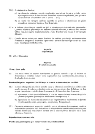 182
30.25 A entidade deve divulgar:
(a) os valores das variações cambiais reconhecidas no resultado durante o período, exceto
aquelas provenientes de instrumentos financeiros mensurados pelo valor justo por meio
do resultado em conformidade com as Seções 11 e 12;
(b) os valores das variações cambiais ocorridas no período e classificadas em grupo
separado do patrimônio líquido ao final do período.
30.26 A entidade deve divulgar a moeda na qual as demonstrações contábeis são apresentadas.
Quando a moeda de apresentação for diferente da moeda funcional, a entidade deve declarar
tal fato e deve divulgar a moeda funcional e a razão de utilizar uma moeda de apresentação
diferente.
30.27 Quando houver mudança da moeda funcional da entidade que divulga as demonstrações
contábeis ou de operação no exterior significante, a entidade deve divulgar tal fato e a razão
para a mudança da moeda funcional.
Seção 31
Hiperinflação
31.1 a 31.15 Eliminados.
Seção 32
Evento Subsequente
Alcance desta seção
32.1 Esta seção define os eventos subsequentes ao período contábil a que se referem as
demonstrações contábeis e dispõe sobre os princípios para reconhecimento, mensuração e
divulgação desses eventos.
Evento subsequente ao período contábil a que se referem as demonstrações contábeis
32.2 Eventos subsequentes ao período contábil a que se referem as demonstrações contábeis são
aqueles eventos, favoráveis ou desfavoráveis, que ocorrem entre a data do balanço e a data
na qual é autorizada a emissão dessas demonstrações. Existem dois tipos de eventos:
(a) aqueles que evidenciam condições que já existiam na data de encerramento do período
(eventos que geram ajustes após o encerramento desse período); e
(b) aqueles que são indicadores de condições que surgiram após o encerramento do período
(eventos que não geram ajustes após o encerramento desse período).
32.3 Os eventos subsequentes ao período contábil a que se referem as demonstrações contábeis
incluem todos os eventos até a data em que as demonstrações contábeis são autorizadas para
emissão, mesmo que esses eventos ocorram após o anúncio público de lucros ou de outra
informação financeira.
Reconhecimento e mensuração
Eventos que geram ajuste após o encerramento do período contábil
 