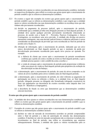 183
32.4 A entidade deve ajustar os valores reconhecidos em suas demonstrações contábeis, incluindo
as respectivas divulgações, para refletir os eventos que geram ajuste após o encerramento do
período contábil a que se referem as demonstrações contábeis.
32.5 Os eventos a seguir são exemplos de eventos que geram ajustes após o encerramento do
período contábil a que se referem as demonstrações contábeis e que exigem que a entidade
ajuste os valores reconhecidos nas suas demonstrações contábeis ou reconheça itens que não
tenham sido previamente reconhecidos:
(a) decisão ou pagamento de processo judicial, após o encerramento do período,
confirmando que a entidade já tinha uma obrigação presente ao final daquele período. A
entidade deve ajustar qualquer provisão previamente reconhecida relacionada ao
processo, de acordo com a Seção 21 – Provisões, Passivos Contingentes e Ativos
Contingentes, ou reconhecer uma nova provisão. A entidade não divulga um passivo
meramente contingente, mas uma decisão judicial fornece evidências adicionais a serem
consideradas na determinação da provisão que seria reconhecida ao final do período de
acordo com a Seção 21;
(b) obtenção de informação, após o encerramento do período, indicando que um ativo
estava desvalorizado ao final daquele período ou que o montante da perda por
desvalorização previamente reconhecida para aquele ativo precisa ser ajustada. Por
exemplo:
(i) a falência de cliente que ocorre após o encerramento do período normalmente
confirma que a perda em conta a receber já existia ao final daquele período, e que a
entidade precisa ajustar o valor contábil da conta a receber; e
(ii) a venda de estoques após o encerramento do período pode proporcionar evidências
sobre seus preços de venda ao final daquele período para propósitos de avaliação de
desvalorização na data do balanço;
(c) a determinação, após o encerramento do período, do custo de ativos comprados ou de
valores de ativos recebidos pelos ativos vendidos antes do final daquele período;
(d) a determinação, após o encerramento do período, do valor referente ao pagamento de
participação nos lucros ou referente a títulos, se a entidade tiver, ao final daquele
período, obrigação presente ou obrigação não formalizada (obrigação construtiva) de
fazer tais pagamentos em decorrência de eventos ocorridos antes daquela data (ver
Seção 38 – Benefícios a Empregados);
(e) a descoberta de fraude ou erros que demonstrem que as demonstrações contábeis
estavam incorretas.
Eventos que não geram ajuste após o encerramento do período contábil
32.6 A entidade não deve ajustar os valores reconhecidos nas suas demonstrações contábeis para
refletir os eventos que não geram ajustes após o encerramento do período contábil a que se
referem as demonstrações contábeis.
32.7 Exemplos de eventos que não geram ajuste após o encerramento do período contábil a que
se referem as demonstrações contábeis incluem:
(a) declínio no valor de mercado de investimentos ocorridos no período compreendido
entre o final do período e a data de autorização de emissão das demonstrações
contábeis. O declínio no valor de mercado normalmente não se relaciona à condição dos
investimentos no final do período, mas reflete as circunstâncias que surgiram
subsequentemente. Portanto, a entidade não ajusta os valores reconhecidos para os
 