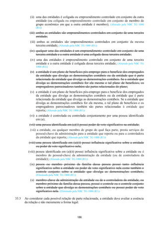 186
(ii) uma das entidades é coligada ou empreendimento controlado em conjunto da outra
entidade (ou coligada ou empreendimento controlado em conjunto de membro de
grupo econômico em que a outra entidade é membro); (Alterado pela NBC TG 1000
(R1))
(iii) ambas as entidades são empreendimentos controlados em conjunto de uma terceira
entidade;
(iii) ambas as entidades são empreendimentos controlados em conjunto da mesma
terceira entidade; (Alterado pela NBC TG 1000 (R1))
(iv) qualquer uma das entidades é um empreendimento controlado em conjunto de uma
terceira entidade e a outra entidade é uma coligada dessa terceira entidade;
(iv) uma das entidades é empreendimento controlado em conjunto de uma terceira
entidade e a outra entidade é coligada dessa terceira entidade; (Alterado pela NBC TG
1000 (R1))
(v) a entidade é um plano de benefícios pós-emprego para o benefício dos empregados
da entidade que divulga as demonstrações contábeis ou da entidade que é parte
relacionada da entidade que divulga as demonstrações contábeis. Se a entidade que
divulga as demonstrações contábeis for ela mesma o tal plano de benefícios, os
empregadores patrocinadores também são partes relacionadas do plano;
(v) a entidade é um plano de benefícios pós-emprego para o benefício dos empregados
da entidade que divulga as demonstrações contábeis ou da entidade que é parte
relacionada da entidade que divulga as demonstrações contábeis. Se a entidade que
divulga as demonstrações contábeis for ela mesma, o tal plano de benefícios e os
empregadores patrocinadores também são partes relacionadas à entidade que
reporta; (Alterado pela NBC TG 1000 (R1))
(vi) a entidade é controlada ou controlada conjuntamente por uma pessoa identificada
em (a);
(vii) uma pessoa identificada em (a)(i) possui poder de voto significativo na entidade;
(vii) a entidade, ou qualquer membro de grupo do qual faça parte, presta serviços do
pessoal-chave da administração para a entidade que reporta ou para a controladora
da entidade que reporta; (Alterado pela NBC TG 1000 (R1))
(viii) uma pessoa identificada em (a)(ii) possui influência significativa sobre a entidade
ou poder de voto significativo nela;
(viii) pessoa identificada em (a)(ii) possui influência significativa sobre a entidade ou é
membro do pessoal-chave da administração da entidade (ou de controladora da
entidade); (Alterado pela NBC TG 1000 (R1))
(ix) pessoa ou membro próximo da família dessa pessoa possui tanto influência
significativa sobre a entidade ou poder de voto significativo nela como também o
controle conjunto sobre a entidade que divulga as demonstrações contábeis;
(Eliminado pela NBC TG 1000 (R1))
(x) membro-chave da administração da entidade ou de a controladora da entidade, ou
membro próximo da família dessa pessoa, possui o controle ou o controle conjunto
sobre a entidade que divulga as demonstrações contábeis ou possui poder de voto
significativo nela. (Eliminado pela NBC TG 1000 (R1))
33.3 Ao considerar cada possível relação de parte relacionada, a entidade deve avaliar a essência
da relação e não meramente a forma legal.
 