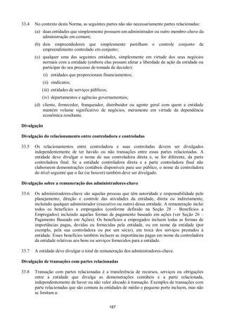 187
33.4 No contexto desta Norma, as seguintes partes não são necessariamente partes relacionadas:
(a) duas entidades que simplesmente possuem um administrador ou outro membro-chave da
administração em comum;
(b) dois empreendedores que simplesmente partilham o controle conjunto de
empreendimento controlado em conjunto;
(c) qualquer uma das seguintes entidades, simplesmente em virtude dos seus negócios
normais com a entidade (embora elas possam afetar a liberdade de ação da entidade ou
participar do seu processo de tomada de decisão):
(i) entidades que proporcionam financiamentos;
(ii) sindicatos;
(iii) entidades de serviços públicos;
(iv) departamentos e agências governamentais;
(d) cliente, fornecedor, franqueador, distribuidor ou agente geral com quem a entidade
mantém volume significativo de negócios, meramente em virtude da dependência
econômica resultante.
Divulgação
Divulgação do relacionamento entre controladora e controladas
33.5 Os relacionamentos entre controladora e suas controladas devem ser divulgados
independentemente de ter havido ou não transações entre essas partes relacionadas. A
entidade deve divulgar o nome de sua controladora direta e, se for diferente, da parte
controladora final. Se a entidade controladora direta e a parte controladora final não
elaborarem demonstrações contábeis disponíveis para uso público, o nome da controladora
do nível seguinte que o faz (se houver) também deve ser divulgado.
Divulgação sobre a remuneração dos administradores-chave
33.6 Os administradores-chave são aquelas pessoas que têm autoridade e responsabilidade pelo
planejamento, direção e controle das atividades da entidade, direta ou indiretamente,
incluindo qualquer administrador (executivo ou outro) dessa entidade. A remuneração inclui
todos os benefícios a empregados (conforme definido na Seção 28 – Benefícios a
Empregados) incluindo aquelas formas de pagamento baseado em ações (ver Seção 26 –
Pagamento Baseado em Ações). Os benefícios a empregados incluem todas as formas de
importâncias pagas, devidas ou fornecidas pela entidade, ou em nome da entidade (por
exemplo, pela sua controladora ou por um sócio), em troca dos serviços prestados à
entidade. Esses benefícios também incluem as importâncias pagas em nome da controladora
da entidade relativas aos bens ou serviços fornecidos para a entidade.
33.7 A entidade deve divulgar o total de remuneração dos administradores-chave.
Divulgação de transações com partes relacionadas
33.8 Transação com partes relacionadas é a transferência de recursos, serviços ou obrigações
entre a entidade que divulga as demonstrações contábeis e a parte relacionada,
independentemente de haver ou não valor alocado à transação. Exemplos de transações com
parte relacionadas que são comuns às entidades de médio e pequeno porte incluem, mas não
se limitam a:
 