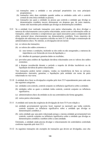 188
(a) transações entre a entidade e seu principal proprietário (ou seus principais
proprietários);
(b) transações entre duas entidades quando ambas as entidades estão sob o controle
comum de uma única entidade ou pessoa;
(c) transações nas quais a entidade ou pessoa que controla a entidade que divulga as
demonstrações contábeis incorre diretamente em despesas que, de outra maneira,
teriam sido incorridas pela entidade que divulga as demonstrações contábeis.
33.9 Se a entidade tiver realizado transações com partes relacionadas, ela deve divulgar a
natureza do relacionamento com as partes relacionadas, assim como as informações sobre as
transações, saldos existentes e compromissos que sejam necessários para a compreensão do
efeito potencial desse relacionamento nas demonstrações contábeis. Esses requisitos de
divulgação são adicionais aos requisitos referidos no item 33.7 de divulgar a remuneração de
administradores-chave. No mínimo, as divulgações devem incluir:
(a) os valores das transações;
(b) os valores dos saldos existentes e:
(i) seus termos e condições, incluindo se eles estão ou não assegurados, a natureza da
importância a ser fornecida em troca da liquidação; e
(ii) detalhes de quaisquer garantias dadas ou recebidas;
(c) provisões para créditos de liquidação duvidosa relacionadas com os valores dos saldos
existentes;
(d) a despesa reconhecida durante o período a respeito de dívidas incobráveis ou de
liquidação duvidosa de partes relacionadas.
Tais transações podem incluir compras, vendas ou transferência de bens ou serviços;
arrendamentos mercantis; garantias; e liquidações pela entidade em nome da parte
relacionada ou vice-versa.
33.10 A entidade deve fazer as divulgações exigidas pelo item 33.9 separadamente para cada uma
das seguintes categorias:
(a) entidades com controle, controle conjunto ou influência significativa sobre a entidade;
(b) entidades sobre as quais a entidade tenha controle, controle conjunto ou influência
significativa;
(c) administradores-chave da entidade ou de sua controladora (de forma agregada);
(d) outras partes relacionadas.
33.11 A entidade está isenta das exigências de divulgação do item 33.9 com relação a:
(a) entidade governamental (governo local, regional ou nacional) que tenha controle,
controle conjunto ou influência significativa sobre a entidade que divulga as
demonstrações contábeis; e
(b) outra entidade que seja parte relacionada porque a mesma entidade governamental tem
controle, controle conjunto ou influência significativa sobre a entidade que divulga as
demonstrações contábeis e também sobre a outra entidade.
Entretanto, a entidade ainda precisa divulgar o relacionamento de controladora–controlada
conforme requerido pelo item 33.5.
33.12 As seguintes transações são exemplos de transações que devem ser divulgadas, caso elas
 