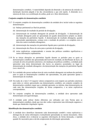 19
demonstrações contábeis. A materialidade depende da dimensão e da natureza da omissão ou
declaração incorreta julgada à luz das circunstâncias a que está sujeita. A dimensão ou a
natureza do item, ou a combinação de ambas, pode ser o fator determinante.
Conjunto completo de demonstrações contábeis
3.17 O conjunto completo de demonstrações contábeis da entidade deve incluir todas as seguintes
demonstrações:
(a) balanço patrimonial ao final do período;
(b) demonstração do resultado do período de divulgação;
(c) demonstração do resultado abrangente do período de divulgação. A demonstração do
resultado abrangente pode ser apresentada em quadro demonstrativo próprio ou dentro
das mutações do patrimônio líquido. A demonstração do resultado abrangente, quando
apresentada separadamente, começa com o resultado do período e se completa com os
itens dos outros resultados abrangentes;
(d) demonstração das mutações do patrimônio líquido para o período de divulgação;
(e) demonstração dos fluxos de caixa para o período de divulgação;
(f) notas explicativas, compreendendo o resumo das políticas contábeis significativas e
outras informações explanatórias.
3.18 Se as únicas alterações no patrimônio líquido durante os períodos para os quais as
demonstrações contábeis são apresentadas derivarem do resultado, de distribuição de lucro, de
correção de erros de períodos anteriores e de mudanças de políticas contábeis, a entidade pode
apresentar uma única demonstração dos lucros ou prejuízos acumulados no lugar da
demonstração do resultado abrangente e da demonstração das mutações do patrimônio líquido
(ver o item 6.4).
3.19 Se a entidade não possui nenhum item de outro resultado abrangente em nenhum dos períodos
para os quais as demonstrações contábeis são apresentadas, ela pode apresentar apenas a
demonstração do resultado.
3.20 Em razão de o item 3.14 requerer valores comparativos com respeito aos períodos anteriores
para todos os valores apresentados nas demonstrações contábeis, um conjunto completo de
demonstrações contábeis requer que a entidade apresente, no mínimo, duas demonstrações de
cada uma das demonstrações exigidas, de forma comparativa, e as notas explicativas
correspondentes.
3.21 No conjunto completo de demonstrações contábeis, a entidade deve apresentar cada
demonstração com igual destaque.
3.22 A entidade pode utilizar títulos diferentes aos utilizados por esta Norma para as
demonstrações contábeis, desde que isso não venha a representar uma informação enganosa e
desde que obedecida à legislação vigente.
Identificação das demonstrações contábeis
3.23 A entidade deve identificar claramente cada demonstração contábil e notas explicativas e
distingui-las de outras informações eventualmente apresentadas no mesmo documento. Além
disso, a entidade deve evidenciar as seguintes informações de forma destacada, e repetida
quando for necessário para a devida compreensão da informação apresentada:
 