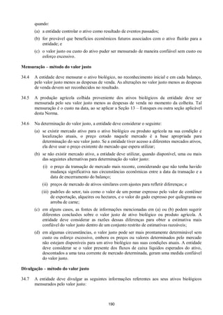 190
quando:
(a) a entidade controlar o ativo como resultado de eventos passados;
(b) for provável que benefícios econômicos futuros associados com o ativo fluirão para a
entidade; e
(c) o valor justo ou custo do ativo puder ser mensurado de maneira confiável sem custo ou
esforço excessivo.
Mensuração – método do valor justo
34.4 A entidade deve mensurar o ativo biológico, no reconhecimento inicial e em cada balanço,
pelo valor justo menos as despesas de venda. As alterações no valor justo menos as despesas
de venda devem ser reconhecidos no resultado.
34.5 A produção agrícola colhida proveniente dos ativos biológicos da entidade deve ser
mensurada pelo seu valor justo menos as despesas de venda no momento da colheita. Tal
mensuração é o custo na data, ao se aplicar a Seção 13 – Estoques ou outra seção aplicável
desta Norma.
34.6 Na determinação do valor justo, a entidade deve considerar o seguinte:
(a) se existir mercado ativo para o ativo biológico ou produto agrícola na sua condição e
localização atuais, o preço cotado naquele mercado é a base apropriada para
determinação do seu valor justo. Se a entidade tiver acesso a diferentes mercados ativos,
ela deve usar o preço existente do mercado que espera utilizar;
(b) se não existir mercado ativo, a entidade deve utilizar, quando disponível, uma ou mais
das seguintes alternativas para determinação do valor justo:
(i) o preço da transação de mercado mais recente, considerando que não tenha havido
mudança significativa nas circunstâncias econômicas entre a data da transação e a
data de encerramento do balanço;
(ii) preços de mercado de ativos similares com ajustes para refletir diferenças; e
(iii) padrões do setor, tais como o valor de um pomar expresso pelo valor de contêiner
de exportação, alqueires ou hectares, e o valor do gado expresso por quilograma ou
arroba de carne;
(c) em alguns casos, as fontes de informações mencionadas em (a) ou (b) podem sugerir
diferentes conclusões sobre o valor justo de ativo biológico ou produto agrícola. A
entidade deve considerar as razões dessas diferenças para obter a estimativa mais
confiável do valor justo dentro de um conjunto restrito de estimativas razoáveis;
(d) em algumas circunstâncias, o valor justo pode ser mais prontamente determinável sem
custo ou esforço excessivo, embora os preços ou valores determinados pelo mercado
não estejam disponíveis para um ativo biológico nas suas condições atuais. A entidade
deve considerar se o valor presente dos fluxos de caixa líquidos esperados do ativo,
descontados a uma taxa corrente de mercado determinada, geram uma medida confiável
do valor justo.
Divulgação – método do valor justo
34.7 A entidade deve divulgar as seguintes informações referentes aos seus ativos biológicos
mensurados pelo valor justo:
 
