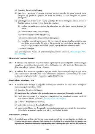 191
(a) descrição dos ativos biológicos;
(b) métodos e premissas relevantes aplicadas na determinação do valor justo de cada
categoria de produção agrícola no ponto de colheita e cada categoria de ativos
biológicos;
(c) conciliação das alterações nos valores contábeis dos ativos biológicos entre o início e o
final do período corrente. A conciliação deve incluir:
(i) ganhos ou perdas provenientes das alterações no valor justo menos despesas de
venda;
(ii) aumentos resultantes de aquisições;
(iii) diminuições resultantes de colheitas;
(iv) aumentos resultantes de combinação de negócios;
(v) variações cambiais provenientes da conversão de demonstrações contábeis para
moeda de apresentação diferente e da conversão de operação no exterior para a
moeda de apresentação da entidade que divulga as demonstrações contábeis;
(vi) outras alterações.
Essa conciliação não precisa ser apresentada para períodos anteriores. (Incluído pela NBC
TG 1000 (R1))
Mensuração – método do custo
34.8 A entidade deve mensurar, pelo custo menos depreciação e quaisquer perdas acumuladas por
redução ao valor recuperável, aqueles ativos biológicos cujo valor justo não é prontamente
determinável sem custo ou esforço excessivo.
34.9 A entidade deve mensurar a produção agrícola colhida de seus ativos biológicos pelo valor
justo menos custos estimados para venda no momento da colheita. Tal mensuração é o custo
na data, ao se aplicar a Seção 13 ou outras seções desta Norma.
Divulgações – método do custo
34.10 A entidade deve divulgar as seguintes informações referentes aos seus ativos biológicos
mensurados pelo método do custo:
(a) descrição dos ativos biológicos;
(b) explicação das razões do valor justo não poder ser mensurado de maneira confiável;
(b) explicação das razões de o valor justo não poder ser mensurado de maneira confiável
sem custo ou esforço excessivo; (Alterada pela NBC TG 1000 (R1))
(c) o método de depreciação utilizado;
(d) vidas úteis ou taxas de depreciação utilizadas;
(e) valor contábil bruto e a depreciação acumulada (juntamente com as perdas acumuladas
por redução ao valor recuperável) no início e no final do período.
Atividades de extração
34.11 A entidade que utiliza esta Norma e que esteja envolvida em exploração, avaliação ou
extração de recursos minerais (atividades de extração) deve contabilizar os gastos na
aquisição ou no desenvolvimento de ativos tangíveis e intangíveis para uso em atividades de
 