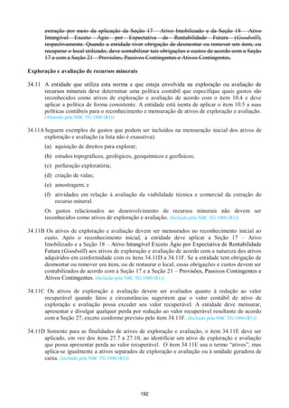 192
extração por meio da aplicação da Seção 17 – Ativo Imobilizado e da Seção 18 – Ativo
Intangível Exceto Ágio por Expectativa de Rentabilidade Futura (Goodwill),
respectivamente. Quando a entidade tiver obrigação de desmontar ou remover um item, ou
recuperar o local utilizado, deve contabilizar tais obrigações e custos de acordo com a Seção
17 e com a Seção 21 – Provisões, Passivos Contingentes e Ativos Contingentes.
Exploração e avaliação de recursos minerais
34.11 A entidade que utiliza esta norma e que esteja envolvida na exploração ou avaliação de
recursos minerais deve determinar uma política contábil que especifique quais gastos são
reconhecidos como ativos de exploração e avaliação de acordo com o item 10.4 e deve
aplicar a política de forma consistente. A entidade está isenta de aplicar o item 10.5 a suas
políticas contábeis para o reconhecimento e mensuração de ativos de exploração e avaliação.
(Alterado pela NBC TG 1000 (R1))
34.11ASeguem exemplos de gastos que podem ser incluídos na mensuração inicial dos ativos de
exploração e avaliação (a lista não é exaustiva):
(a) aquisição de direitos para explorar;
(b) estudos topográficos, geológicos, geoquímicos e geofísicos;
(c) perfuração exploratória;
(d) criação de valas;
(e) amostragem; e
(f) atividades em relação à avaliação da viabilidade técnica e comercial da extração do
recurso mineral.
Os gastos relacionados ao desenvolvimento de recursos minerais não devem ser
reconhecidos como ativos de exploração e avaliação. (Incluído pela NBC TG 1000 (R1))
34.11B Os ativos de exploração e avaliação devem ser mensurados no reconhecimento inicial ao
custo. Após o reconhecimento inicial, a entidade deve aplicar a Seção 17 – Ativo
Imobilizado e a Seção 18 – Ativo Intangível Exceto Ágio por Expectativa de Rentabilidade
Futura (Goodwill) aos ativos de exploração e avaliação de acordo com a natureza dos ativos
adquiridos em conformidade com os itens 34.11D a 34.11F. Se a entidade tem obrigação de
desmontar ou remover um item, ou de restaurar o local, essas obrigações e custos devem ser
contabilizados de acordo com a Seção 17 e a Seção 21 – Provisões, Passivos Contingentes e
Ativos Contingentes. (Incluído pela NBC TG 1000 (R1))
34.11C Os ativos de exploração e avaliação devem ser avaliados quanto à redução ao valor
recuperável quando fatos e circunstâncias sugerirem que o valor contábil de ativo de
exploração e avaliação possa exceder seu valor recuperável. A entidade deve mensurar,
apresentar e divulgar qualquer perda por redução ao valor recuperável resultante de acordo
com a Seção 27, exceto conforme previsto pelo item 34.11F. (Incluído pela NBC TG 1000 (R1))
34.11D Somente para as finalidades de ativos de exploração e avaliação, o item 34.11E deve ser
aplicado, em vez dos itens 27.7 a 27.10, ao identificar um ativo de exploração e avaliação
que possa apresentar perda ao valor recuperável. O item 34.11E usa o termo “ativos”, mas
aplica-se igualmente a ativos separados de exploração e avaliação ou à unidade geradora de
caixa. (Incluído pela NBC TG 1000 (R1))
 