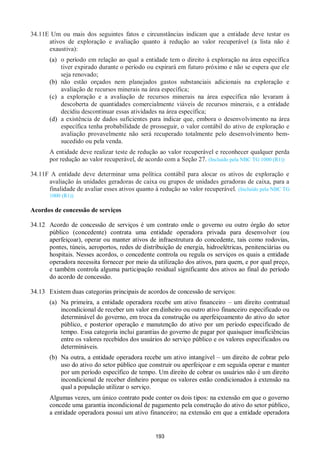 193
34.11E Um ou mais dos seguintes fatos e circunstâncias indicam que a entidade deve testar os
ativos de exploração e avaliação quanto à redução ao valor recuperável (a lista não é
exaustiva):
(a) o período em relação ao qual a entidade tem o direito à exploração na área específica
tiver expirado durante o período ou expirará em futuro próximo e não se espera que ele
seja renovado;
(b) não estão orçados nem planejados gastos substanciais adicionais na exploração e
avaliação de recursos minerais na área específica;
(c) a exploração e a avaliação de recursos minerais na área específica não levaram à
descoberta de quantidades comercialmente viáveis de recursos minerais, e a entidade
decidiu descontinuar essas atividades na área específica;
(d) a existência de dados suficientes para indicar que, embora o desenvolvimento na área
específica tenha probabilidade de prosseguir, o valor contábil do ativo de exploração e
avaliação provavelmente não será recuperado totalmente pelo desenvolvimento bem-
sucedido ou pela venda.
A entidade deve realizar teste de redução ao valor recuperável e reconhecer qualquer perda
por redução ao valor recuperável, de acordo com a Seção 27. (Incluído pela NBC TG 1000 (R1))
34.11F A entidade deve determinar uma política contábil para alocar os ativos de exploração e
avaliação às unidades geradoras de caixa ou grupos de unidades geradoras de caixa, para a
finalidade de avaliar esses ativos quanto à redução ao valor recuperável. (Incluído pela NBC TG
1000 (R1))
Acordos de concessão de serviços
34.12 Acordo de concessão de serviços é um contrato onde o governo ou outro órgão do setor
público (concedente) contrata uma entidade operadora privada para desenvolver (ou
aperfeiçoar), operar ou manter ativos de infraestrutura do concedente, tais como rodovias,
pontes, túneis, aeroportos, redes de distribuição de energia, hidroelétricas, penitenciárias ou
hospitais. Nesses acordos, o concedente controla ou regula os serviços os quais a entidade
operadora necessita fornecer por meio da utilização dos ativos, para quem, e por qual preço,
e também controla alguma participação residual significante dos ativos ao final do período
do acordo de concessão.
34.13 Existem duas categorias principais de acordos de concessão de serviços:
(a) Na primeira, a entidade operadora recebe um ativo financeiro – um direito contratual
incondicional de receber um valor em dinheiro ou outro ativo financeiro especificado ou
determinável do governo, em troca da construção ou aperfeiçoamento do ativo do setor
público, e posterior operação e manutenção do ativo por um período especificado de
tempo. Essa categoria inclui garantias do governo de pagar por quaisquer insuficiências
entre os valores recebidos dos usuários do serviço público e os valores especificados ou
determináveis.
(b) Na outra, a entidade operadora recebe um ativo intangível – um direito de cobrar pelo
uso do ativo do setor público que construir ou aperfeiçoar e em seguida operar e manter
por um período específico de tempo. Um direito de cobrar os usuários não é um direito
incondicional de receber dinheiro porque os valores estão condicionados à extensão na
qual a população utilizar o serviço.
Algumas vezes, um único contrato pode conter os dois tipos: na extensão em que o governo
concede uma garantia incondicional de pagamento pela construção do ativo do setor público,
a entidade operadora possui um ativo financeiro; na extensão em que a entidade operadora
 