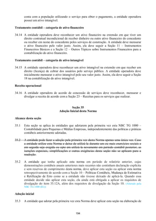 194
conta com a população utilizando o serviço para obter o pagamento, a entidade operadora
possui um ativo intangível.
Tratamento contábil – categoria de ativo financeiro
34.14 A entidade operadora deve reconhecer um ativo financeiro na extensão em que tiver um
direito contratual incondicional de receber dinheiro ou outro ativo financeiro do concedente
ou receber em nome do concedente pelos serviços de construção. A entidade deve mensurar
o ativo financeiro pelo valor justo. Assim, ela deve seguir a Seção 11 – Instrumentos
Financeiros Básicos e a Seção 12 – Outros Tópicos sobre Instrumentos Financeiros para a
contabilização do ativo financeiro.
Tratamento contábil – categoria de ativo intangível
34.15 A entidade operadora deve reconhecer um ativo intangível na extensão em que receber um
direito (licença) de cobrar dos usuários pelo serviço público. A entidade operadora deve
inicialmente mensurar o ativo intangível pelo seu valor justo. Assim, ela deve seguir a Seção
18 na contabilização do ativo intangível.
Receita operacional
34.16 A entidade operadora de acordo de concessão de serviços deve reconhecer, mensurar e
divulgar a receita de acordo com a Seção 23 – Receitas para os serviços que realizar.
Seção 35
Adoção Inicial desta Norma
Alcance desta seção
35.1 Esta seção se aplica às entidades que adotarem pela primeira vez esta NBC TG 1000 –
Contabilidade para Pequenas e Médias Empresas, independentemente das políticas e práticas
contábeis anteriormente adotadas.
35.2 A entidade pode fazer a adoção pela primeira vez desta Norma apenas uma única vez. Caso
a entidade utilize esta Norma e deixe de utilizá-la durante um ou mais exercícios sociais e
em seguida seja exigida ou opte em utilizá-la novamente em período contábil posterior, as
isenções especiais, simplificações e outras exigências desta seção não se aplicam para a
readoção.
35.2 A entidade que tenha aplicado esta norma em período de relatório anterior, cujas
demonstrações contábeis anuais anteriores mais recentes não continham declaração explícita
e sem reservas de cumprimento desta norma, deve aplicar esta seção ou aplicar esta norma
retrospectivamente de acordo com a Seção 10 – Políticas Contábeis, Mudança de Estimativa
e Retificação de Erro como se a entidade não tivesse deixado de aplicá-la. Quando essa
entidade decide não aplicar esta seção, ela ainda está obrigada a aplicar os requisitos de
divulgação do item 35.12A, além dos requisitos de divulgação da Seção 10. (Alterado pela
NBC TG 1000 (R1))
Adoção inicial
35.3 A entidade que adotar pela primeira vez esta Norma deve aplicar esta seção na elaboração de
 