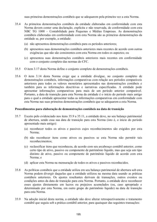 195
suas primeiras demonstrações contábeis que se adequarem pela primeira vez a esta Norma.
35.4 As primeiras demonstrações contábeis da entidade elaboradas em conformidade com esta
Norma devem conter uma declaração, explícita e não reservada, de conformidade com esta
NBC TG 1000 – Contabilidade para Pequenas e Médias Empresas. As demonstrações
contábeis elaboradas em conformidade com esta Norma são as primeiras demonstrações da
entidade se, por exemplo, a entidade:
(a) não apresentou demonstrações contábeis para os períodos anteriores;
(b) apresentou suas demonstrações contábeis anteriores mais recentes de acordo com outras
exigências que não são consistentes com esta Norma em todos os aspectos; ou
(c) apresentou suas demonstrações contábeis anteriores mais recentes em conformidade
com o conjunto completo das normas do CFC.
35.5 O item 3.17 desta Norma define o conjunto completo de demonstrações contábeis.
35.6 O item 3.14 desta Norma exige que a entidade divulgue, no conjunto completo de
demonstrações contábeis, informações comparativas com relação aos períodos comparáveis
anteriores para todos os valores monetários apresentados nas demonstrações contábeis e
também para as informações descritivas e narrativas especificadas. A entidade pode
apresentar informações comparativas para mais de um período anterior comparável.
Portanto, a data de transição para esta Norma da entidade é o início do período mais antigo
para o qual a entidade apresentar todas as informações comparativas em conformidade com
esta Norma nas suas primeiras demonstrações contábeis que se adequarem a esta Norma.
Procedimentos para elaboração de demonstrações contábeis na data de transição
35.7 Exceto pelo evidenciado nos itens 35.9 a 35.11, a entidade deve, no seu balanço patrimonial
de abertura, sendo essa sua data de transição para esta Norma (isto é, o início do período
apresentado mais antigo):
(a) reconhecer todos os ativos e passivos cujos reconhecimentos são exigidos por esta
Norma;
(b) não reconhecer itens como ativos ou passivos se esta Norma não permitir tais
reconhecimentos;
(c) reclassificar itens que reconheceu, de acordo com seu arcabouço contábil anterior, como
certo tipo de ativo, passivo ou componente de patrimônio líquido, mas que seja um tipo
distinto de ativo, passivo ou componente de patrimônio líquido de acordo com esta
Norma; e
(d) aplicar esta Norma na mensuração de todos os ativos e passivos reconhecidos.
35.8 As políticas contábeis que a entidade utiliza em seu balanço patrimonial de abertura sob esta
Norma podem divergir daquelas que a entidade utilizou na mesma data usando as práticas
contábeis anteriores. Os ajustes resultantes derivam de transações, outros eventos ou
condições antes da data de transição para esta Norma. Portanto, a entidade deve reconhecer
esses ajustes diretamente em lucros ou prejuízos acumulados (ou, caso apropriado e
determinado por esta Norma, em outro grupo do patrimônio líquido) na data de transição
para esta Norma.
35.9 Na adoção inicial desta norma, a entidade não deve alterar retrospectivamente o tratamento
contábil que seguiu sob a prática contábil anterior, para quaisquer das seguintes transações:
 