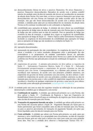 196
(a) desreconhecimento (baixa) de ativos e passivos financeiros. Os ativos financeiros e
passivos financeiros desreconhecidos (baixados) de acordo com a prática contábil
anterior da entidade antes da data de transição não devem ser reconhecidos no momento
da adoção desta Norma. Por outro lado, os ativos e passivos financeiros que teriam sido
desreconhecidos sob esta Norma em transação que tenha ocorrido antes da data de
transição, mas que não foram desreconhecidos de acordo com a prática anterior da
entidade, a entidade pode optar por (a) desreconhecê-los no momento da adoção desta
Norma ou (b) continuar reconhecendo-os até a alienação ou liquidação;
(b) contabilidade para operações de hedge. A entidade não deve alterar sua contabilidade
para operações de hedge antes da data de transição para esta Norma para as operações
de hedge que não existem mais na data de transição. Para as operações de hedge que
existirem na data de transição, a entidade deve seguir as exigências da contabilidade
para operações de hedge da Seção 12 – Outros Tópicos sobre Instrumentos Financeiros,
incluindo as exigências de descontinuidade da contabilidade para operações de hedge
para as operações de hedge que não atenderem as condições da Seção 12;
(c) estimativas contábeis;
(d) operações descontinuadas;
(e) mensuração da participação dos não controladores. As exigências do item 5.6 para se
alocar o resultado e os outros resultados abrangentes entre a participação dos não
controladores e os proprietários da entidade controladora devem ser aplicadas
prospectivamente a partir da data de transição desta Norma (ou a partir de data anterior
conforme esta Norma seja aplicada para correção de combinação de negócios – ver item
35.10);
(f) empréstimos do governo. A adotante pela primeira vez deve aplicar os requisitos da
Seção 11 – Instrumentos Financeiros Básicos, Seção 12 e Seção 24 – Subvenção
Governamental prospectivamente a empréstimos do governo existentes na data de
transição para esta norma. Consequentemente, se a adotante pela primeira vez não
reconheceu nem mensurou, de acordo com seus princípios contábeis anteriores, um
empréstimo do governo de forma consistente com esta norma, ela deve utilizar o valor
contábil do empréstimo de acordo com seus princípios contábeis anteriores na data de
transição para esta norma como o valor contábil do empréstimo naquela data e não deve
reconhecer o benefício de qualquer empréstimo do governo a uma taxa de juros abaixo
do mercado como subvenção governamental. (Incluída pela NBC TG 1000 (R1))
35.10 A entidade pode usar uma ou mais das seguintes isenções na elaboração de suas primeiras
demonstrações contábeis que se adequarem a esta norma:
(a) Combinação de negócios. A entidade, que adotar pela primeira vez a esta Norma, não
deve aplicar a Seção 19 – Combinação de Negócios e Ágio por Expectativa de
Rentabilidade Futura (Goodwill) para as combinações de negócios que foram efetivadas
antes da data de transição para esta Norma.
(b) Transações de pagamento baseado em ações. A entidade que adotar pela primeira vez
esta Norma não necessita aplicar a Seção 26 – Pagamento Baseado em Ações para os
títulos patrimoniais que foram concedidos antes da data de transição para esta Norma,
ou para os passivos provenientes de transações de pagamento baseado em ações que
foram liquidados antes da data de transição para esta Norma.
(c) Custo atribuído. A entidade que adotar esta Norma pela primeira vez pode optar por
mensurar o ativo imobilizado ou a propriedade para investimento, na data de transição
para esta Norma, pelo seu valor justo e utilizar esse valor justo como seu custo atribuído
nessa data. Para isso a entidade deve observar a Interpretação Técnica ITG 10 –
 