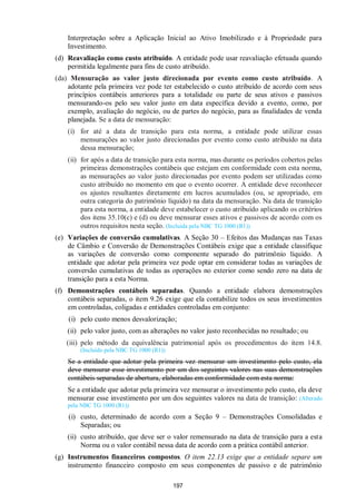 197
Interpretação sobre a Aplicação Inicial ao Ativo Imobilizado e à Propriedade para
Investimento.
(d) Reavaliação como custo atribuído. A entidade pode usar reavaliação efetuada quando
permitida legalmente para fins de custo atribuído.
(da) Mensuração ao valor justo direcionada por evento como custo atribuído. A
adotante pela primeira vez pode ter estabelecido o custo atribuído de acordo com seus
princípios contábeis anteriores para a totalidade ou parte de seus ativos e passivos
mensurando-os pelo seu valor justo em data específica devido a evento, como, por
exemplo, avaliação do negócio, ou de partes do negócio, para as finalidades de venda
planejada. Se a data de mensuração:
(i) for até a data de transição para esta norma, a entidade pode utilizar essas
mensurações ao valor justo direcionadas por evento como custo atribuído na data
dessa mensuração;
(ii) for após a data de transição para esta norma, mas durante os períodos cobertos pelas
primeiras demonstrações contábeis que estejam em conformidade com esta norma,
as mensurações ao valor justo direcionadas por evento podem ser utilizadas como
custo atribuído no momento em que o evento ocorrer. A entidade deve reconhecer
os ajustes resultantes diretamente em lucros acumulados (ou, se apropriado, em
outra categoria do patrimônio líquido) na data da mensuração. Na data de transição
para esta norma, a entidade deve estabelecer o custo atribuído aplicando os critérios
dos itens 35.10(c) e (d) ou deve mensurar esses ativos e passivos de acordo com os
outros requisitos nesta seção. (Incluída pela NBC TG 1000 (R1))
(e) Variações de conversão cumulativas. A Seção 30 – Efeitos das Mudanças nas Taxas
de Câmbio e Conversão de Demonstrações Contábeis exige que a entidade classifique
as variações de conversão como componente separado do patrimônio líquido. A
entidade que adotar pela primeira vez pode optar em considerar todas as variações de
conversão cumulativas de todas as operações no exterior como sendo zero na data de
transição para a esta Norma.
(f) Demonstrações contábeis separadas. Quando a entidade elabora demonstrações
contábeis separadas, o item 9.26 exige que ela contabilize todos os seus investimentos
em controladas, coligadas e entidades controladas em conjunto:
(i) pelo custo menos desvalorização;
(ii) pelo valor justo, com as alterações no valor justo reconhecidas no resultado; ou
(iii) pelo método da equivalência patrimonial após os procedimentos do item 14.8.
(Incluído pela NBC TG 1000 (R1))
Se a entidade que adotar pela primeira vez mensurar um investimento pelo custo, ela
deve mensurar esse investimento por um dos seguintes valores nas suas demonstrações
contábeis separadas de abertura, elaboradas em conformidade com esta norma:
Se a entidade que adotar pela primeira vez mensurar o investimento pelo custo, ela deve
mensurar esse investimento por um dos seguintes valores na data de transição: (Alterado
pela NBC TG 1000 (R1))
(i) custo, determinado de acordo com a Seção 9 – Demonstrações Consolidadas e
Separadas; ou
(ii) custo atribuído, que deve ser o valor remensurado na data de transição para a esta
Norma ou o valor contábil nessa data de acordo com a prática contábil anterior.
(g) Instrumentos financeiros compostos. O item 22.13 exige que a entidade separe um
instrumento financeiro composto em seus componentes de passivo e de patrimônio
 