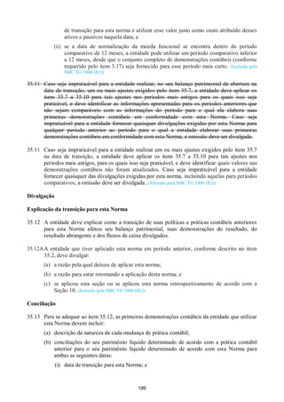 199
de transição para esta norma e utilizar esse valor justo como custo atribuído desses
ativos e passivos naquela data; e
(ii) se a data de normalização da moeda funcional se encontra dentro do período
comparativo de 12 meses, a entidade pode utilizar um período comparativo inferior
a 12 meses, desde que o conjunto completo de demonstrações contábeis (conforme
requerido pelo item 3.17) seja fornecido para esse período mais curto. (Incluída pela
NBC TG 1000 (R1))
35.11 Caso seja impraticável para a entidade realizar, no seu balanço patrimonial de abertura na
data de transição, um ou mais ajustes exigidos pelo item 35.7, a entidade deve aplicar os
itens 35.7 a 35.10 para tais ajustes nos períodos mais antigos para os quais isso seja
praticável, e deve identificar as informações apresentadas para os períodos anteriores que
não sejam comparáveis com as informações do período para o qual ela elabora suas
primeiras demonstrações contábeis em conformidade com esta Norma. Caso seja
impraticável para a entidade fornecer quaisquer divulgações exigidas por esta Norma para
qualquer período anterior ao período para o qual a entidade elaborar suas primeiras
demonstrações contábeis em conformidade com esta Norma, a omissão deve ser divulgada.
35.11 Caso seja impraticável para a entidade realizar um ou mais ajustes exigidos pelo item 35.7
na data de transição, a entidade deve aplicar os itens 35.7 a 35.10 para tais ajustes nos
períodos mais antigos, para os quais isso seja praticável, e deve identificar quais valores nas
demonstrações contábeis não foram atualizados. Caso seja impraticável para a entidade
fornecer quaisquer das divulgações exigidas por esta norma, incluindo aquelas para períodos
comparativos, a omissão deve ser divulgada. (Alterado pela NBC TG 1000 (R1))
Divulgação
Explicação da transição para esta Norma
35.12 A entidade deve explicar como a transição de suas políticas e práticas contábeis anteriores
para esta Norma afetou seu balanço patrimonial, suas demonstrações do resultado, do
resultado abrangente e dos fluxos de caixa divulgados.
35.12AA entidade que tiver aplicado esta norma em período anterior, conforme descrito no item
35.2, deve divulgar:
(a) a razão pela qual deixou de aplicar esta norma;
(b) a razão para estar retomando a aplicação desta norma; e
(c) se aplicou esta seção ou se aplicou esta norma retrospectivamente de acordo com a
Seção 10. (Incluído pela NBC TG 1000 (R1))
Conciliação
35.13 Para se adequar ao item 35.12, as primeiras demonstrações contábeis da entidade que utilizar
esta Norma devem incluir:
(a) descrição da natureza de cada mudança de prática contábil;
(b) conciliações do seu patrimônio líquido determinado de acordo com a prática contábil
anterior para o seu patrimônio líquido determinado de acordo com esta Norma para
ambas as seguintes datas:
(i) data de transição para esta Norma; e
 