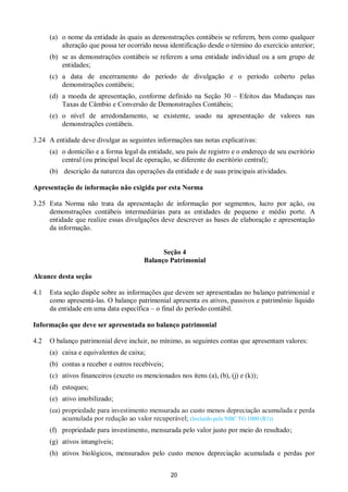 20
(a) o nome da entidade às quais as demonstrações contábeis se referem, bem como qualquer
alteração que possa ter ocorrido nessa identificação desde o término do exercício anterior;
(b) se as demonstrações contábeis se referem a uma entidade individual ou a um grupo de
entidades;
(c) a data de encerramento do período de divulgação e o período coberto pelas
demonstrações contábeis;
(d) a moeda de apresentação, conforme definido na Seção 30 – Efeitos das Mudanças nas
Taxas de Câmbio e Conversão de Demonstrações Contábeis;
(e) o nível de arredondamento, se existente, usado na apresentação de valores nas
demonstrações contábeis.
3.24 A entidade deve divulgar as seguintes informações nas notas explicativas:
(a) o domicilio e a forma legal da entidade, seu país de registro e o endereço de seu escritório
central (ou principal local de operação, se diferente do escritório central);
(b) descrição da natureza das operações da entidade e de suas principais atividades.
Apresentação de informação não exigida por esta Norma
3.25 Esta Norma não trata da apresentação de informação por segmentos, lucro por ação, ou
demonstrações contábeis intermediárias para as entidades de pequeno e médio porte. A
entidade que realize essas divulgações deve descrever as bases de elaboração e apresentação
da informação.
Seção 4
Balanço Patrimonial
Alcance desta seção
4.1 Esta seção dispõe sobre as informações que devem ser apresentadas no balanço patrimonial e
como apresentá-las. O balanço patrimonial apresenta os ativos, passivos e patrimônio líquido
da entidade em uma data específica – o final do período contábil.
Informação que deve ser apresentada no balanço patrimonial
4.2 O balanço patrimonial deve incluir, no mínimo, as seguintes contas que apresentam valores:
(a) caixa e equivalentes de caixa;
(b) contas a receber e outros recebíveis;
(c) ativos financeiros (exceto os mencionados nos itens (a), (b), (j) e (k));
(d) estoques;
(e) ativo imobilizado;
(ea) propriedade para investimento mensurada ao custo menos depreciação acumulada e perda
acumulada por redução ao valor recuperável; (Incluído pela NBC TG 1000 (R1))
(f) propriedade para investimento, mensurada pelo valor justo por meio do resultado;
(g) ativos intangíveis;
(h) ativos biológicos, mensurados pelo custo menos depreciação acumulada e perdas por
 