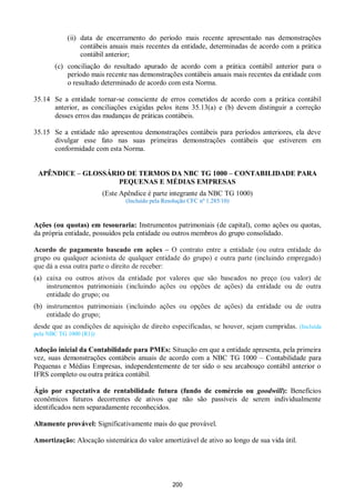 200
(ii) data de encerramento do período mais recente apresentado nas demonstrações
contábeis anuais mais recentes da entidade, determinadas de acordo com a prática
contábil anterior;
(c) conciliação do resultado apurado de acordo com a prática contábil anterior para o
período mais recente nas demonstrações contábeis anuais mais recentes da entidade com
o resultado determinado de acordo com esta Norma.
35.14 Se a entidade tornar-se consciente de erros cometidos de acordo com a prática contábil
anterior, as conciliações exigidas pelos itens 35.13(a) e (b) devem distinguir a correção
desses erros das mudanças de práticas contábeis.
35.15 Se a entidade não apresentou demonstrações contábeis para períodos anteriores, ela deve
divulgar esse fato nas suas primeiras demonstrações contábeis que estiverem em
conformidade com esta Norma.
APÊNDICE – GLOSSÁRIO DE TERMOS DA NBC TG 1000 – CONTABILIDADE PARA
PEQUENAS E MÉDIAS EMPRESAS
(Este Apêndice é parte integrante da NBC TG 1000)
(Incluído pela Resolução CFC nº 1.285/10)
Ações (ou quotas) em tesouraria: Instrumentos patrimoniais (de capital), como ações ou quotas,
da própria entidade, possuídos pela entidade ou outros membros do grupo consolidado.
Acordo de pagamento baseado em ações – O contrato entre a entidade (ou outra entidade do
grupo ou qualquer acionista de qualquer entidade do grupo) e outra parte (incluindo empregado)
que dá a essa outra parte o direito de receber:
(a) caixa ou outros ativos da entidade por valores que são baseados no preço (ou valor) de
instrumentos patrimoniais (incluindo ações ou opções de ações) da entidade ou de outra
entidade do grupo; ou
(b) instrumentos patrimoniais (incluindo ações ou opções de ações) da entidade ou de outra
entidade do grupo;
desde que as condições de aquisição de direito especificadas, se houver, sejam cumpridas. (Incluída
pela NBC TG 1000 (R1))
Adoção inicial da Contabilidade para PMEs: Situação em que a entidade apresenta, pela primeira
vez, suas demonstrações contábeis anuais de acordo com a NBC TG 1000 – Contabilidade para
Pequenas e Médias Empresas, independentemente de ter sido o seu arcabouço contábil anterior o
IFRS completo ou outra prática contábil.
Ágio por expectativa de rentabilidade futura (fundo de comércio ou goodwill): Benefícios
econômicos futuros decorrentes de ativos que não são passíveis de serem individualmente
identificados nem separadamente reconhecidos.
Altamente provável: Significativamente mais do que provável.
Amortização: Alocação sistemática do valor amortizável de ativo ao longo de sua vida útil.
 