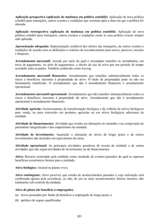 201
Aplicação prospectiva (aplicação de mudança em política contábil): Aplicação de nova política
contábil para transações, outros eventos e condições que ocorram após a data em que a política foi
alterada.
Aplicação retrospectiva (aplicação de mudança em política contábil): Aplicação de nova
política contábil para transações, outros eventos e condições como se essa política tivesse sempre
sido aplicada.
Apresentação adequada: Representação confiável dos efeitos das transações, de outros eventos e
condições de acordo com as definições e critérios de reconhecimento para ativos, passivos, receitas
e despesas.
Arrendamento mercantil: Acordo por meio do qual o arrendador transfere ao arrendatário, em
troca de pagamento, ou série de pagamentos, o direito de uso de ativo por um período de tempo
acordado entre as partes. Também conhecido como leasing.
Arrendamento mercantil financeiro: Arrendamento que transfere substancialmente todos os
riscos e benefícios inerentes à propriedade do ativo. O título de propriedade pode ou não ser
futuramente transferido. O arrendamento que não é arrendamento financeiro é arrendamento
operacional.
Arrendamento mercantil operacional: Arrendamento que não transfere substancialmente todos os
riscos e benefícios inerentes à propriedade do ativo. Arrendamento que não é arrendamento
operacional é arrendamento financeiro.
Atividade agrícola: Gerenciamento da transformação biológica e da colheita de ativos biológicos
para venda, ou para conversão em produtos agrícolas ou em ativos biológicos adicionais da
entidade.
Atividade de financiamento: Atividade que resulta em alterações no tamanho e na composição do
patrimônio integralizado e dos empréstimos da entidade.
Atividade de investimento: Aquisição e alienação de ativos de longo prazo e de outros
investimentos não incluídos em equivalentes de caixa.
Atividade operacional: As principais atividades geradoras de receita da entidade e de outras
atividades que não sejam atividades de investimento ou de financiamento.
Ativo: Recurso controlado pela entidade como resultado de eventos passados do qual se esperam
benefícios econômicos futuros para a entidade.
Ativo biológico: Animal ou planta vivos.
Ativo contingente: Ativo possível, que resulta de acontecimentos passados e cuja realização será
confirmada apenas pela ocorrência, ou não, de um ou mais acontecimentos futuros incertos, não
totalmente sob controle da entidade.
Ativo de plano (de benefício a empregado):
(a) ativos possuídos por fundo de benefício a empregado de longo prazo; e
(b) apólices de seguro qualificadas.
 