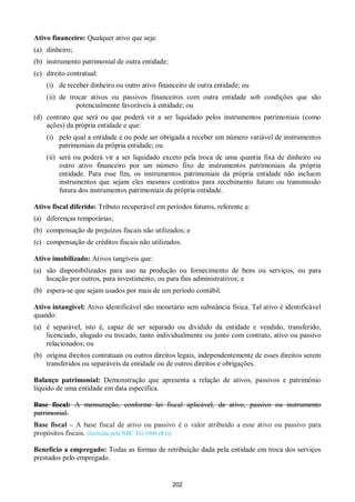 202
Ativo financeiro: Qualquer ativo que seja:
(a) dinheiro;
(b) instrumento patrimonial de outra entidade;
(c) direito contratual:
(i) de receber dinheiro ou outro ativo financeiro de outra entidade; ou
(ii) de trocar ativos ou passivos financeiros com outra entidade sob condições que são
potencialmente favoráveis à entidade; ou
(d) contrato que será ou que poderá vir a ser liquidado pelos instrumentos patrimoniais (como
ações) da própria entidade e que:
(i) pelo qual a entidade é ou pode ser obrigada a receber um número variável de instrumentos
patrimoniais da própria entidade; ou
(ii) será ou poderá vir a ser liquidado exceto pela troca de uma quantia fixa de dinheiro ou
outro ativo financeiro por um número fixo de instrumentos patrimoniais da própria
entidade. Para esse fim, os instrumentos patrimoniais da própria entidade não incluem
instrumentos que sejam eles mesmos contratos para recebimento futuro ou transmissão
futura dos instrumentos patrimoniais da própria entidade.
Ativo fiscal diferido: Tributo recuperável em períodos futuros, referente a:
(a) diferenças temporárias;
(b) compensação de prejuízos fiscais não utilizados; e
(c) compensação de créditos fiscais não utilizados.
Ativo imobilizado: Ativos tangíveis que:
(a) são disponibilizados para uso na produção ou fornecimento de bens ou serviços, ou para
locação por outros, para investimento, ou para fins administrativos; e
(b) espera-se que sejam usados por mais de um período contábil.
Ativo intangível: Ativo identificável não monetário sem substância física. Tal ativo é identificável
quando:
(a) é separável, isto é, capaz de ser separado ou dividido da entidade e vendido, transferido,
licenciado, alugado ou trocado, tanto individualmente ou junto com contrato, ativo ou passivo
relacionados; ou
(b) origina direitos contratuais ou outros direitos legais, independentemente de esses direitos serem
transferidos ou separáveis da entidade ou de outros direitos e obrigações.
Balanço patrimonial: Demonstração que apresenta a relação de ativos, passivos e patrimônio
líquido de uma entidade em data específica.
Base fiscal: A mensuração, conforme lei fiscal aplicável, de ativo, passivo ou instrumento
patrimonial.
Base fiscal – A base fiscal de ativo ou passivo é o valor atribuído a esse ativo ou passivo para
propósitos fiscais. (Incluída pela NBC TG 1000 (R1))
Benefício a empregado: Todas as formas de retribuição dada pela entidade em troca dos serviços
prestados pelo empregado.
 