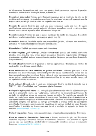 204
de infraestrutura do concedente, tais como ruas, pontes, túneis, aeroportos, empresas de geração,
transmissão ou distribuição de energia, prisões, hospitais, etc.
Contrato de construção: Contrato especificamente negociado para a construção de ativo ou de
combinação de ativos que estejam intimamente interrelacionados ou interdependentes em termos da
sua concepção, tecnologia e função ou do seu propósito ou utilização.
Contrato de seguro: Contrato pelo qual uma parte (segurador) aceita um risco de seguro
significativo de outra parte (segurado), aceitando indenizar o segurado no caso de evento específico,
futuro e incerto (evento segurado) afetar adversamente o segurado.
Contrato oneroso: Contrato em que os custos inevitáveis de atender às obrigações do contrato
excedem os benefícios econômicos que se espera receber com ele.
Controlada: Entidade, incluindo aquela sem personalidade jurídica, tal como uma associação,
controlada por outra entidade (conhecida como controladora).
Controladora: Entidade que possui uma ou mais controladas.
Controle conjunto (joint venture): Controle compartilhado ajustado em contrato sobre uma
atividade econômica. Ele existe apenas quando as decisões financeiras e operacionais estratégicas
relacionadas à atividade exigem o consentimento unânime das partes que partilham do controle
(empreendedores).
Controle (de entidade): Poder de governar as políticas operacionais e financeiras da entidade de
modo a obter benefícios de suas atividades.
Custo amortizado de ativo financeiro ou passivo financeiro: Montante pelo qual o ativo
financeiro ou o passivo financeiro é mensurado pelo valor de seu reconhecimento inicial, mais os
juros acumulados com base no método da taxa efetiva de juros, menos as amortizações de principal,
menos qualquer redução (direta ou por meio de conta de retificação) por ajuste ao valor recuperável
ou impossibilidade de recebimento.
Custo atribuído (deemed cost): O valor justo remensurado de ativo na data da transição para a
NBC TG 1000 – Contabilidade para Pequenas ou Médias Empresas.
Condição de aquisição de direito – As condições que determinam se a entidade recebe os serviços
que dão à contraparte o direito de receber caixa, outros ativos ou instrumentos patrimoniais da
entidade, em virtude de acordo de pagamento baseado em ações. As condições de aquisição de
direito são condições de serviço ou condições de desempenho. Condições de serviço exigem que a
contraparte complete um período de serviço especificado. Condições de desempenho exigem que a
contraparte complete um período de serviço especificado e alcance metas de desempenho
especificadas (como, por exemplo, aumento especificado no lucro da entidade ao longo do prazo
especificado). A condição de desempenho pode incluir a condição de aquisição de direito de
mercado. (Incluída pela NBC TG 1000 (R1))
Custo de empréstimo: Juros e outros custos incorridos pela entidade com empréstimo de recursos.
Custo de transação (instrumento financeiro) – Custos incrementais que são diretamente
atribuíveis à aquisição, emissão ou alienação de instrumento financeiro. Custo incremental é aquele
que não teria sido incorrido se a entidade não tivesse adquirido, emitido ou alienado o instrumento
financeiro. (Incluída pela NBC TG 1000 (R1))
 